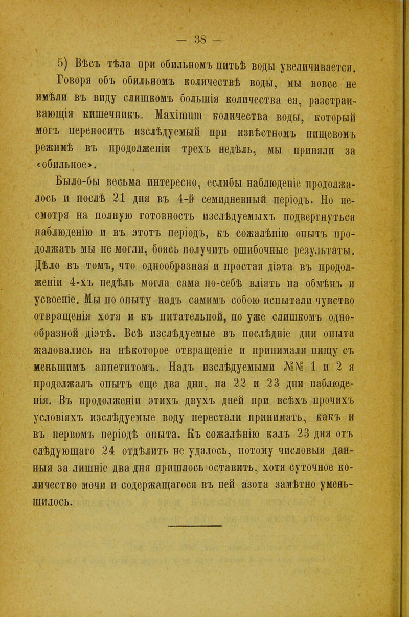 5) Вѣсъ тѣла при обильномъ питьѣ воды увеличивается. Говоря объ обильномъ количествѣ воды, мы вовсе не имѣли въ виду слишкомъ большія количества ея, разстраи- вающія кишечникъ. Махіпшш количества воды, который могъ переносить изслѣдуемый при извѣстномъ пищевомъ режимѣ въ продолженіи трехъ недѣль, мы приняли за «обильное». Было-бы весьма интересно, еслибы наблюденіе продолжа- лось и послѣ 21 дня въ 4-й семидневный періодъ. Но не- смотря на полную готовность изслѣдуемыхъ подвергнуться наблюденію и въ этотъ періодъ, къ сожалѣнію опытъ про- должать мы не могли, боясь получить ошибочные результаты. Дѣло въ томъ, что однообразная и простая діэта въ продол- женіи 4-хъ недѣль могла сама по-себѣ вліять на обмѣнъ и усвоеніе. Мы по опыту надъ самимъ собою испытали чувство отвращенія хотя и къ питательной, но уже слишкомъ одно- образной діэтѣ. Всѣ изслѣдуемые въ послѣдніе дни опыта жаловались на нѣкоторое отвращеніе и принимали пищу съ меныпимъ аппетитомъ. Надъ изслѣдуемыми 1 и 2 я продолжалъ опытъ еще два дня, на 22 и 23 дни наблюде- нія. Въ продолженіи этихъ двухъ дней при всѣхъ прочихъ условіяхъ изслѣдуемые воду перестали принимать, какъ и въ первомъ періодѣ опыта. Къ сожалѣнію калъ 23 дня отъ слѣдующаго 24 отдѣлить не удалось, потому числовыя дан- ныя за лишніе два дня пришлось оставить, хотя суточное ко- личество мочи и содержащагося въ ней азота замѣтно умень- шилось.