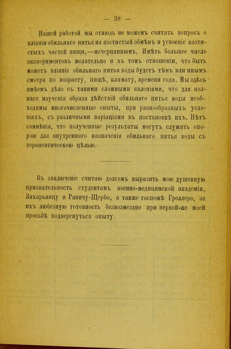 Нашей работой мы отнюдь не можемъ считать вопросъ о вліяншобильнаго питья на азотистый обмѣнъ иусвоеніе азоти- стыхъ частей пищи,—исчерпаннымъ. Ммѣть большее число экспериментовъ желательно и въ томъ отношеніи, что быть можетъ вліяніе обильнаго питья воды будетъ тѣмъ или инымъ смотря по возрасту, пищѣ, климату, времени года. Мы здѣсь имѣемъ дѣло съ такими сложными явленіями, что для пол- наго изученія образа дѣйствій обильнаго питья воды необ- ходимы многочисленные опыты, при разнообразныхъ усло- віяхъ, съ различными варіаціями въ постановкѣ ихъ. Нѣтъ сомнѣнія, что полученные результаты могутъ служить опо- рою для внутренняго назначенія обильнаго питья воды съ терапевтическою цѣлью. Въ заключеніе считаю долгомъ выразить мою душевную признательность студентамъ военно-медицинской академіи, Захарьянцу и Равичу-Щербо, а также госпожѣ Гроллеро, за ихъ любезную готовность безвозмездно при иервой-же моей просьбѣ подвергнуться опыту.