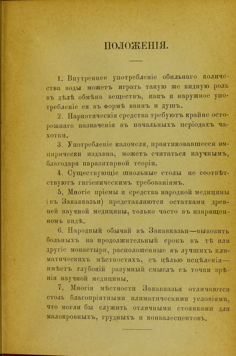 П0Л0ЖЕШЯ 1. Внутреннее унотребленіе обильнаго количе- ства воды можетъ играть такую же видную роль въ дѣлѣ обмѣна веществъ, какъ и наружное упо- требленіе ея въ Формѣ ваннъ и душъ. 2. Наркотическія средства требуютъ крайне осто- рожнаго назначенія въ начальныхъ періодахъ ча- хотки. 3. Употребленіе каломеля, практиковавшееся эм- пирически издавна, можетъ считаться научнымъ, благодаря паразитарной теоріи. 4. Существующее школьные столы не соотвѣт- ствуютъ гигіеническимъ требованіямъ. 5. Многіе пріемы и средства народной медицины (въ Закавказьи) представляются остатками древ- ней научной медицины, только часто въ извращен- номъ видѣ. 6. Народный обычай въ Закавказьи—вывозить больныхъ на продолжительный срокъ въ тѣ или другіе монастыри, расположенные въ лучшихъ кли- матическихъ мѣстностяхъ, съ цѣлью исцѣленія— имѣетъ глубокій разумный смыслъ съ точки зрѣ- нія научной медицины. 7. Многія мѣстности Закавказья отличаются столь благопріятными климатическими условіями, что могли бы служить отличными стоянками для малокровныхъ, грудныхъ и конвалесцентовъ.
