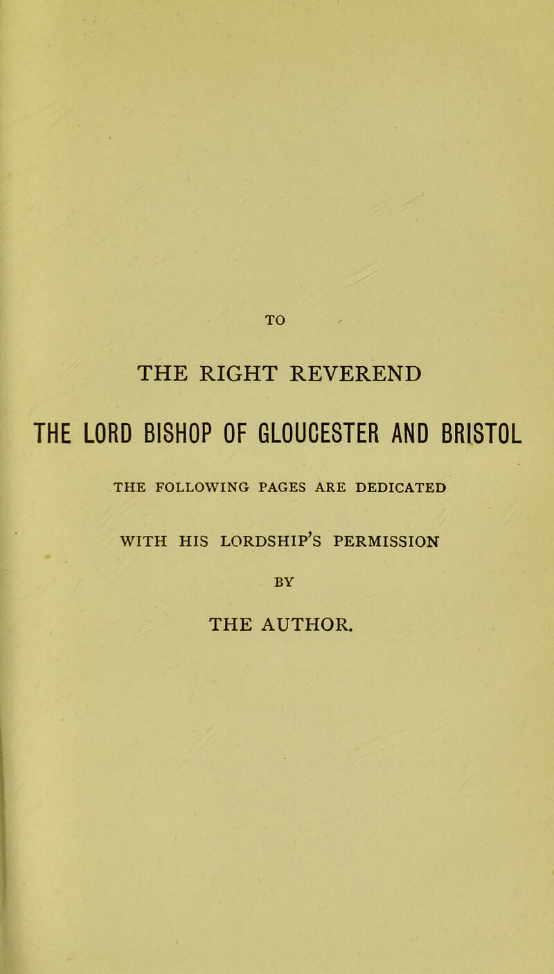TO THE RIGHT REVEREND THE LORD BISHOP OF GLOUCESTER AND BRISTOL THE FOLLOWING PAGES ARE DEDICATED WITH HIS LORDSHIP’S PERMISSION BY THE AUTHOR.