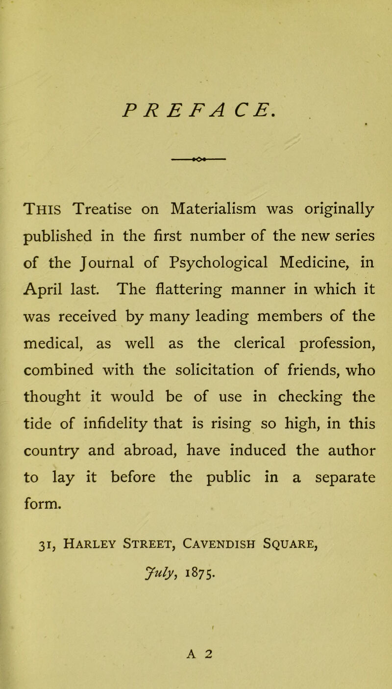 PR ERA CE. This Treatise on Materialism was originally published in the first number of the new series of the Journal of Psychological Medicine, in April last. The flattering manner in which it was received by many leading members of the medical, as well as the clerical profession, combined with the solicitation of friends, who thought it would be of use in checking the tide of infidelity that is rising so high, in this country and abroad, have induced the author to lay it before the public in a separate form. 31, Harley Street, Cavendish Square, July, 1875. A 2