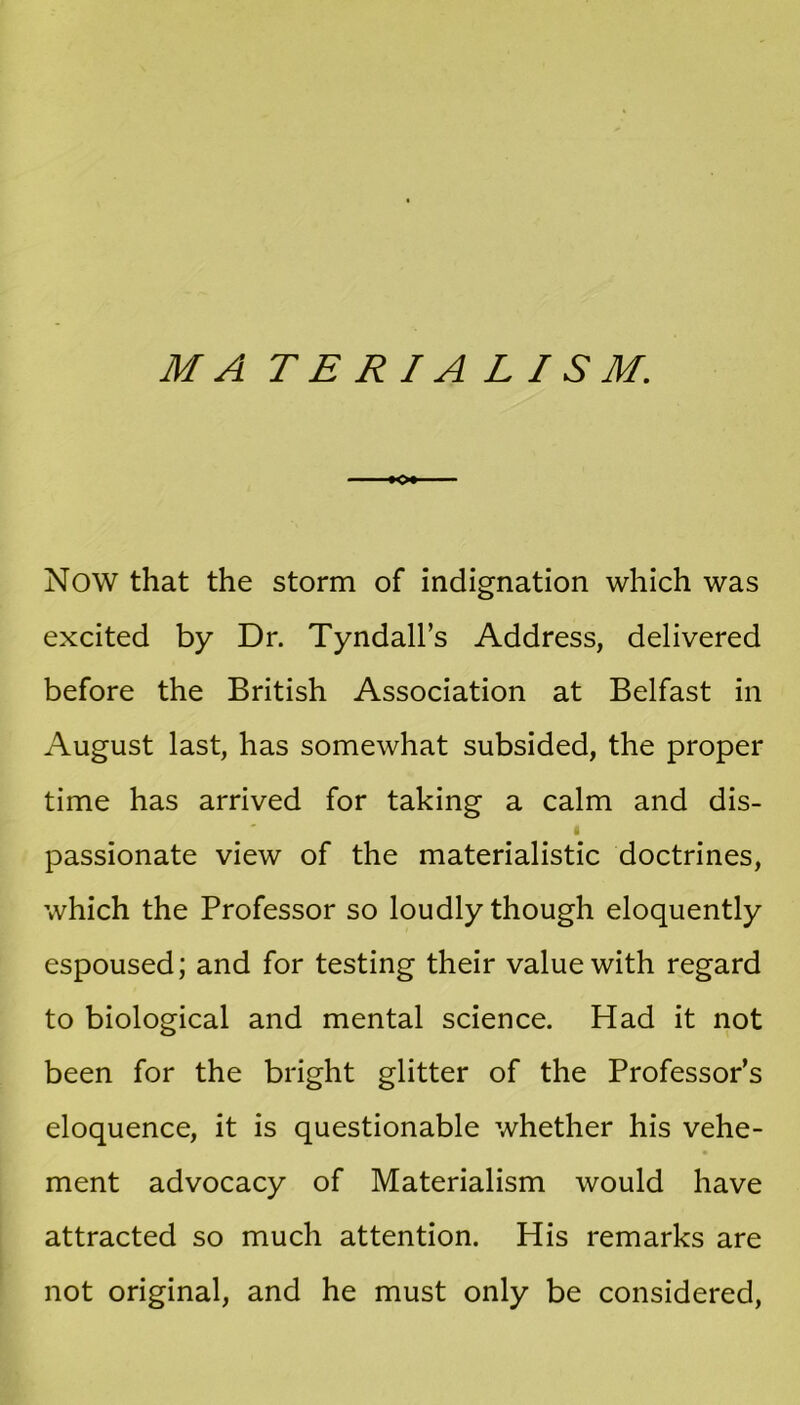 M A TERIA LIS M. o Now that the storm of indignation which was excited by Dr. Tyndall’s Address, delivered before the British Association at Belfast in August last, has somewhat subsided, the proper time has arrived for taking a calm and dis- passionate view of the materialistic doctrines, which the Professor so loudly though eloquently espoused; and for testing their value with regard to biological and mental science. Had it not been for the bright glitter of the Professor’s eloquence, it is questionable whether his vehe- ment advocacy of Materialism would have attracted so much attention. His remarks are not original, and he must only be considered,