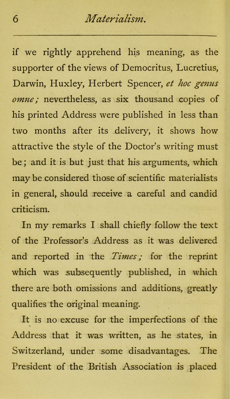 if we rightly apprehend his meaning, as the supporter of the views of Democritus, Lucretius, Darwin, Huxley, Herbert Spencer, et hoc genus omne; nevertheless, as six thousand copies of his printed Address were published in less than two months after its delivery, it shows how attractive the style of the Doctor’s writing must be; and it is but just that his arguments, which may be considered those of scientific materialists in general, should receive a careful and candid criticism. In my remarks I shall chiefly follow the text of the Professor’s Address as it was delivered and reported in the Times; for the reprint which was subsequently published, in which there are both omissions and additions, greatly qualifies the original meaning. It is no excuse for the imperfections of the « Address that it was written, as he states, in Switzerland, under some disadvantages. The President of the British Association is placed