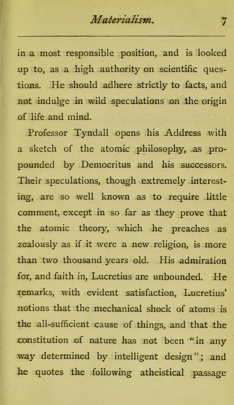 in a most responsible position, and is looked up to, as a high authority on scientific ques- tions. He should adhere strictly to facts, and not indulge in wild speculations on the origin of life and mind. Professor Tyndall opens his Address with a sketch of the atomic philosophy, .as pro- pounded by Democritus and his successors. Their speculations, though extremely interest- ing, are so well known as to require little comment, except in so far as they prove that the atomic theory, which he preaches as zealously as if it were a new religion, is more than Two thousand years old. His admiration for, and faith in, Lucretius are unbounded. He remarks, with evident satisfaction, Lucretius’ notions that the mechanical shock of atoms is the all-sufficient cause of things, and that the constitution of nature has not been “in any way determined by intelligent design”; and he quotes the following atheistical passage