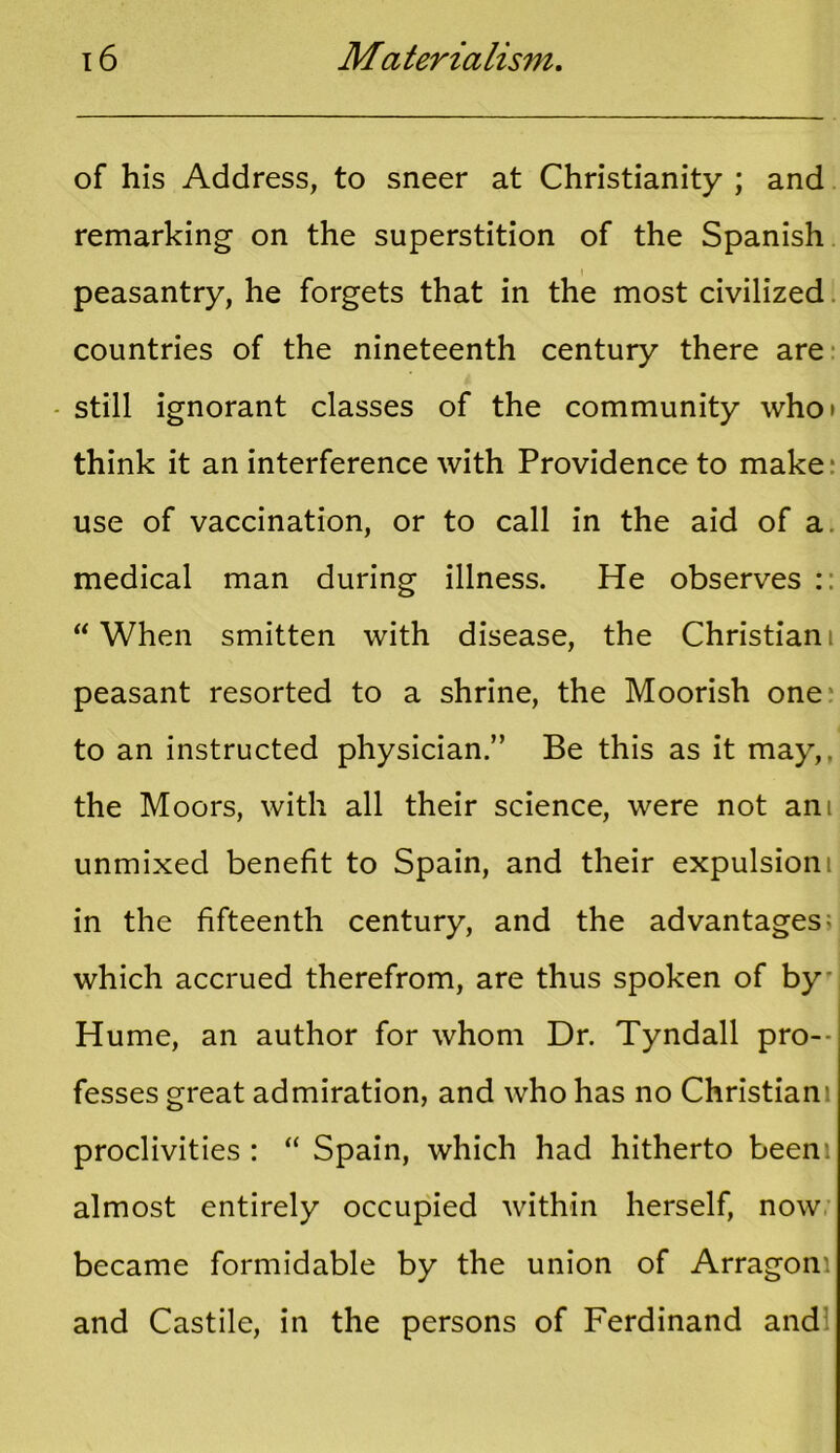 of his Address, to sneer at Christianity ; and remarking on the superstition of the Spanish peasantry, he forgets that in the most civilized countries of the nineteenth century there are still ignorant classes of the community who* think it an interference with Providence to make- use of vaccination, or to call in the aid of a medical man during illness. He observes :: “When smitten with disease, the Christiani peasant resorted to a shrine, the Moorish one to an instructed physician.” Be this as it may,, the Moors, with all their science, were not ani unmixed benefit to Spain, and their expulsion i in the fifteenth century, and the advantages; which accrued therefrom, are thus spoken of by Hume, an author for whom Dr. Tyndall pro- fesses great admiration, and who has no Christian: proclivities : “ Spain, which had hitherto been: almost entirely occupied within herself, now became formidable by the union of Arragon: and Castile, in the persons of Ferdinand and