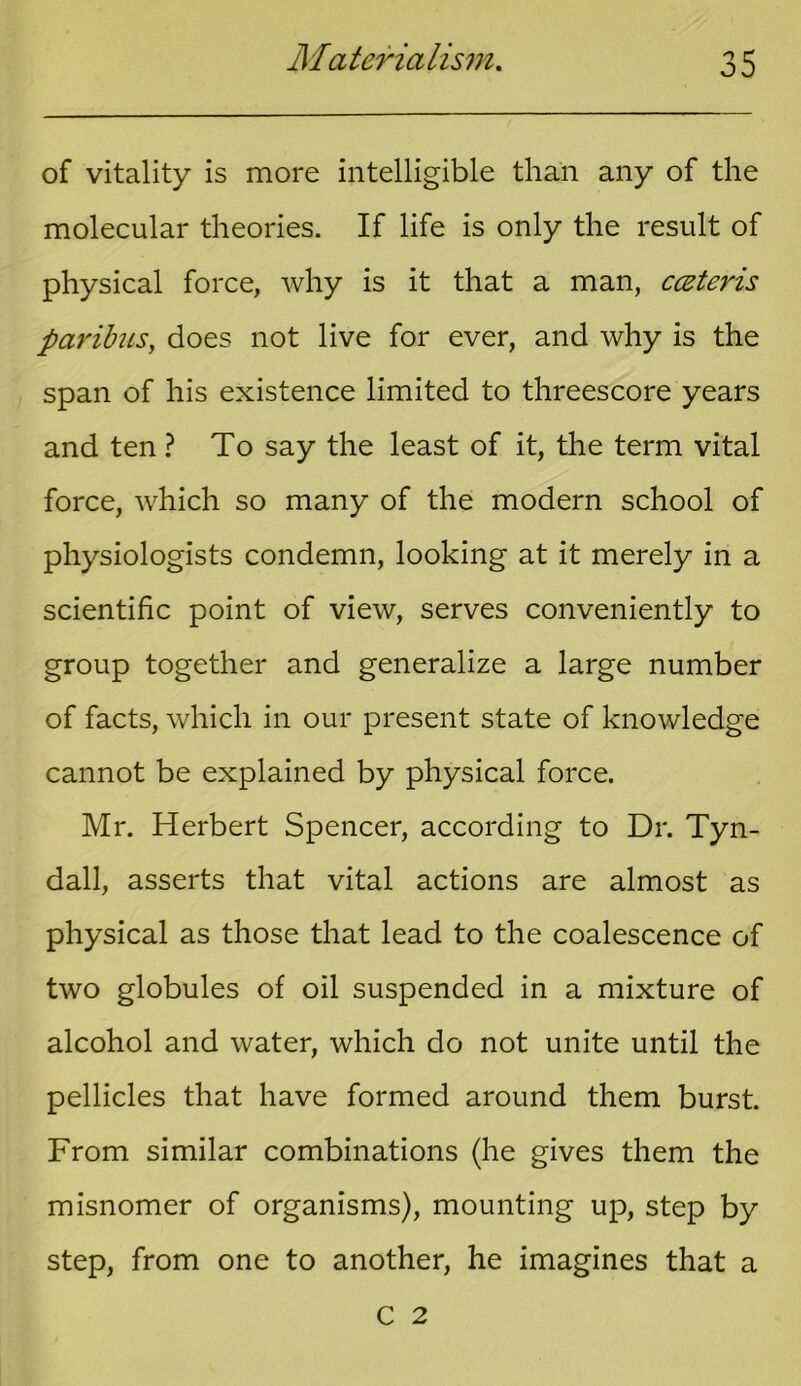 of vitality is more intelligible than any of the molecular theories. If life is only the result of physical force, why is it that a man, cczteris paribus, does not live for ever, and why is the span of his existence limited to threescore years and ten ? To say the least of it, the term vital force, which so many of the modern school of physiologists condemn, looking at it merely in a scientific point of view, serves conveniently to group together and generalize a large number of facts, which in our present state of knowledge cannot be explained by physical force. Mr. Herbert Spencer, according to Dr. Tyn- dall, asserts that vital actions are almost as physical as those that lead to the coalescence of two globules of oil suspended in a mixture of alcohol and water, which do not unite until the pellicles that have formed around them burst. From similar combinations (he gives them the misnomer of organisms), mounting up, step by step, from one to another, he imagines that a C 2