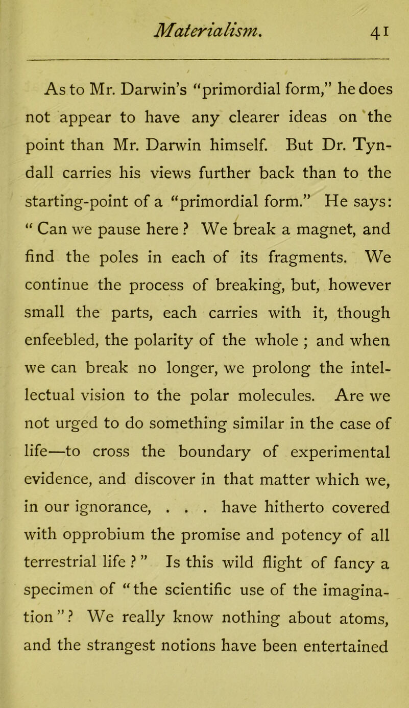 As to Mr. Darwin’s “primordial form,” he does not appear to have any clearer ideas on the point than Mr. Darwin himself. But Dr. Tyn- dall carries his views further back than to the starting-point of a “primordial form.” He says: “ Can we pause here ? We break a magnet, and find the poles in each of its fragments. We continue the process of breaking, but, however small the parts, each carries with it, though enfeebled, the polarity of the whole ; and when we can break no longer, we prolong the intel- lectual vision to the polar molecules. Are we not urged to do something similar in the case of life—to cross the boundary of experimental evidence, and discover in that matter which we, in our ignorance, . . . have hitherto covered with opprobium the promise and potency of all terrestrial life ? ” Is this wild flight of fancy a specimen of “ the scientific use of the imagina- tion”? We really know nothing about atoms, and the strangest notions have been entertained