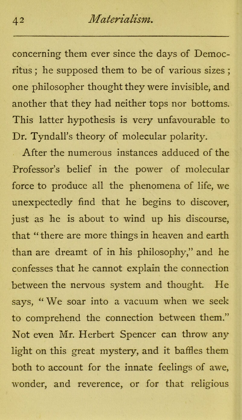 concerning them ever since the days of Democ- ritus ; he supposed them to be of various sizes ; one philosopher thought they were invisible, and another that they had neither tops nor bottoms. This latter hypothesis is very unfavourable to Dr. Tyndall’s theory of molecular polarity. After the numerous instances adduced of the Professor’s belief in the power of molecular force to produce all the phenomena of life, we unexpectedly find that he begins to discover, just as he is about to wind up his discourse, that “ there are more things in heaven and earth than are dreamt of in his philosophy,” and he confesses that he cannot explain the connection between the nervous system and thought. He says, “ We soar into a vacuum when we seek to comprehend the connection between them.” Not even Mr. Herbert Spencer can throw any light on this great mystery, and it baffles them both to account for the innate feelings of awe, wonder, and reverence, or for that religious