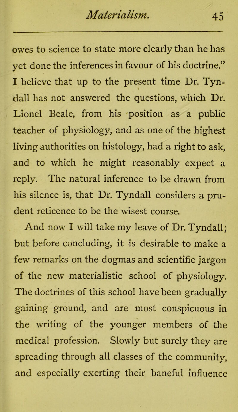 owes to science to state more clearly than he has yet done the inferences in favour of his doctrine.” I believe that up to the present time Dr. Tyn- dall has not answered the questions, which Dr. Lionel Beale, from his -position as a public teacher of physiology, and as one of the highest living authorities on histology, had a right to ask, and to which he might reasonably expect a reply. The natural inference to be drawn from his silence is, that Dr. Tyndall considers a pru- dent reticence to be the wisest course. And now I will take my leave of Dr. Tyndall; but before concluding, it is desirable to make a few remarks on the dogmas and scientific jargon of the new materialistic school of physiology. The doctrines of this school have been gradually gaining ground, and are most conspicuous in the writing of the younger members of the medical profession. Slowly but surely they are spreading through all classes of the community, and especially exerting their baneful influence