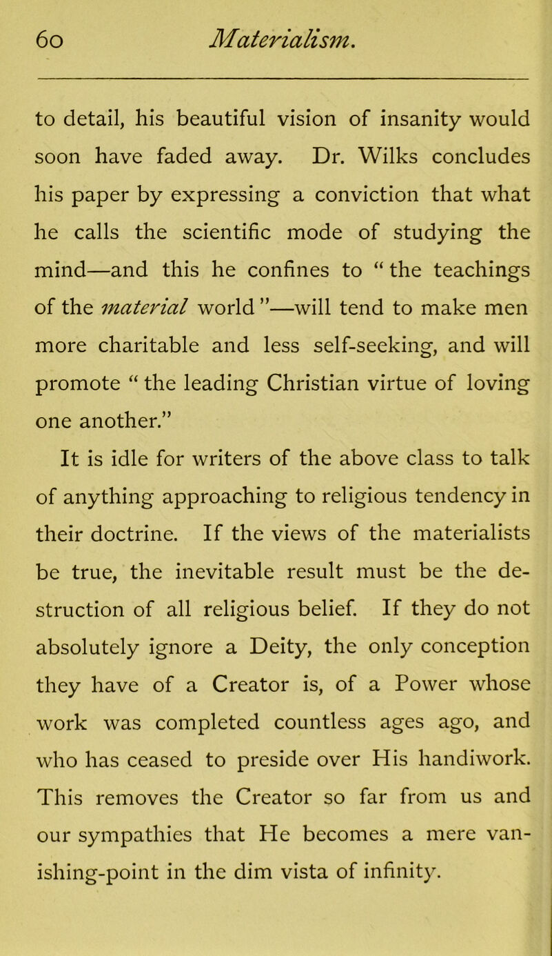 to detail, his beautiful vision of insanity would soon have faded away. Dr. Wilks concludes his paper by expressing a conviction that what he calls the scientific mode of studying the mind—and this he confines to “ the teachings of the material world ”—will tend to make men more charitable and less self-seeking, and will promote “ the leading Christian virtue of loving one another.” It is idle for writers of the above class to talk of anything approaching to religious tendency in their doctrine. If the views of the materialists be true, the inevitable result must be the de- struction of all religious belief. If they do not absolutely ignore a Deity, the only conception they have of a Creator is, of a Power whose work was completed countless ages ago, and who has ceased to preside over His handiwork. This removes the Creator so far from us and our sympathies that He becomes a mere van- ishing-point in the dim vista of infinity.