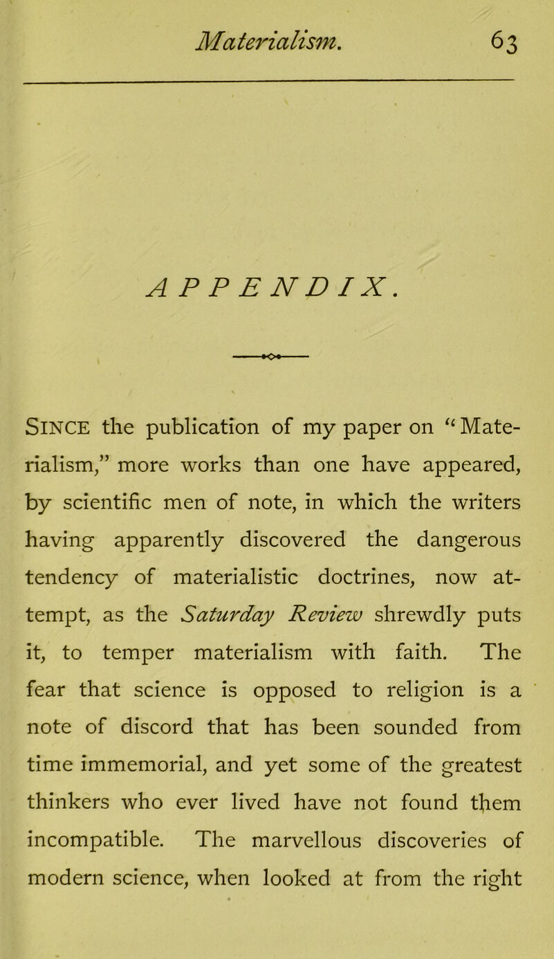 A P P E N D IX. -•<>* SINCE the publication of my paper on “ Mate- rialism,” more works than one have appeared, by scientific men of note, in which the writers having apparently discovered the dangerous tendency of materialistic doctrines, now at- tempt, as the Saturday Review shrewdly puts it, to temper materialism with faith. The fear that science is opposed to religion is a note of discord that has been sounded from time immemorial, and yet some of the greatest thinkers who ever lived have not found them incompatible. The marvellous discoveries of modern science, when looked at from the right