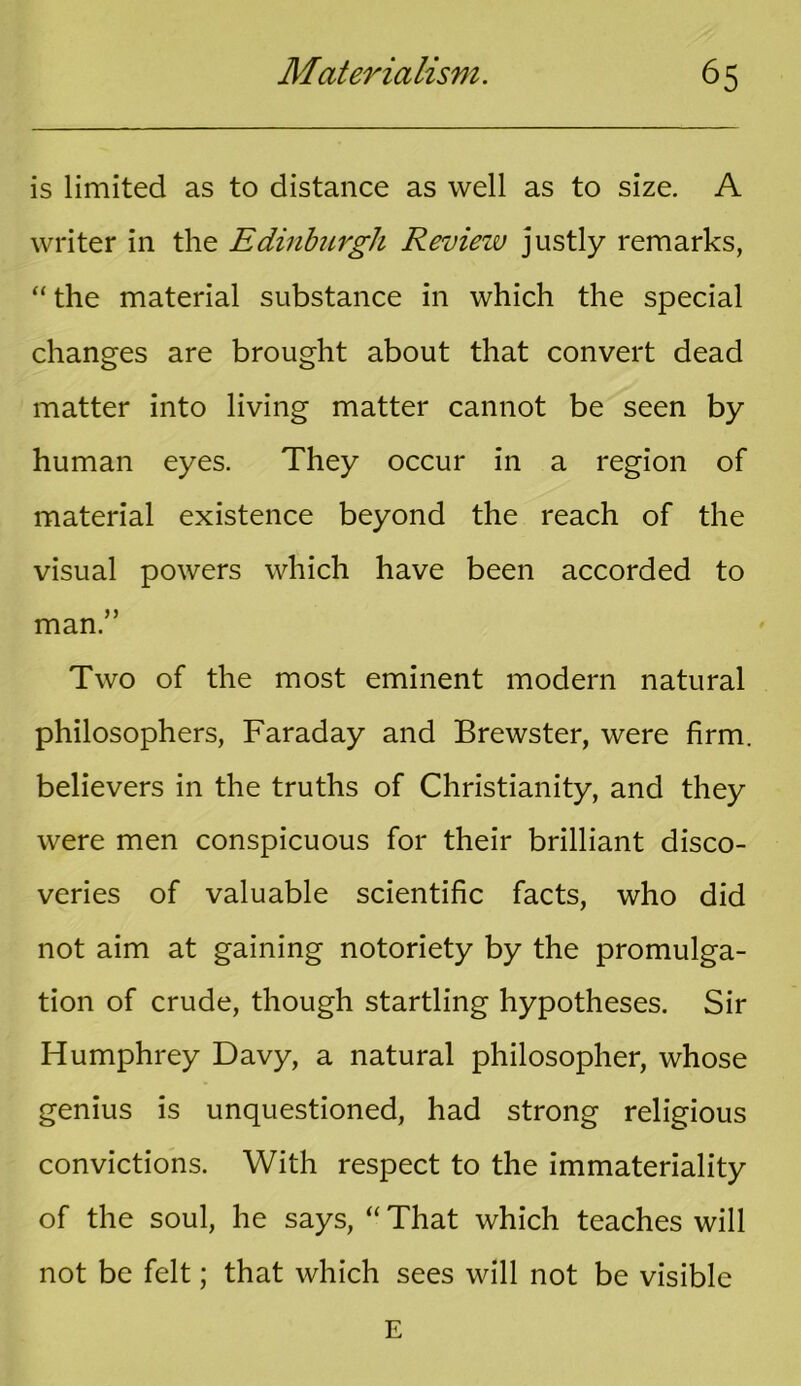 is limited as to distance as well as to size. A writer in the Edinburgh Review justly remarks, “ the material substance in which the special changes are brought about that convert dead matter into living matter cannot be seen by human eyes. They occur in a region of material existence beyond the reach of the visual powers which have been accorded to man.” Two of the most eminent modern natural philosophers, Faraday and Brewster, were firm, believers in the truths of Christianity, and they were men conspicuous for their brilliant disco- veries of valuable scientific facts, who did not aim at gaining notoriety by the promulga- tion of crude, though startling hypotheses. Sir Humphrey Davy, a natural philosopher, whose genius is unquestioned, had strong religious convictions. With respect to the immateriality of the soul, he says, “ That which teaches will not be felt; that which sees will not be visible E