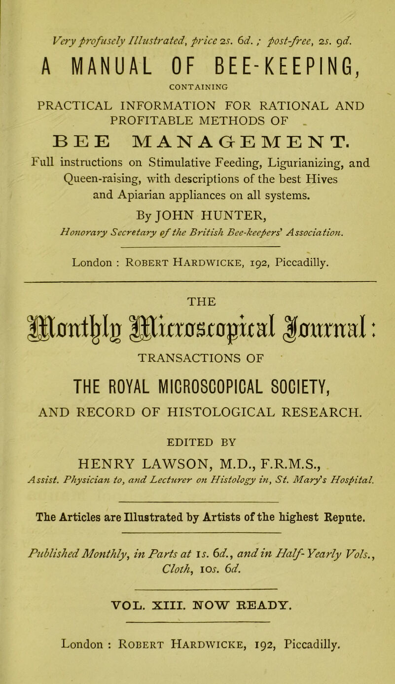 Very profusely Illustrated, price is. 6d. ; post-free, is. 9d. A MANUAL OF BEE-KEEPING, CONTAINING PRACTICAL INFORMATION FOR RATIONAL AND PROFITABLE METHODS OF BEE MANAGEMENT. Full instructions on Stimulative Feeding, Ligurianizing, and Queen-raising, with descriptions of the best Hives and Apiarian appliances on all systems. By JOHN HUNTER, Honorary Secretary of the British Bee-keepers' Association. London : Robert Hardwicke, 192, Piccadilly. THE !$0trt|jlg liJkras topical fotmtal: TRANSACTIONS OF THE ROYAL MICROSCOPICAL SOCIETY, AND RECORD OF HISTOLOGICAL RESEARCH. EDITED BY HENRY LAWSON, M.D., F.R.M.S., Assist. Physician to, and Lecturer on Histology in, St. Mary's Hospital. The Articles are Illustrated by Artists of the highest Repute. Published Monthly, in Parts at is. 6d., and in Half- Yearly Vols., Cloth, ioj-. 6d. VOL. XIII. NOW BEADY.