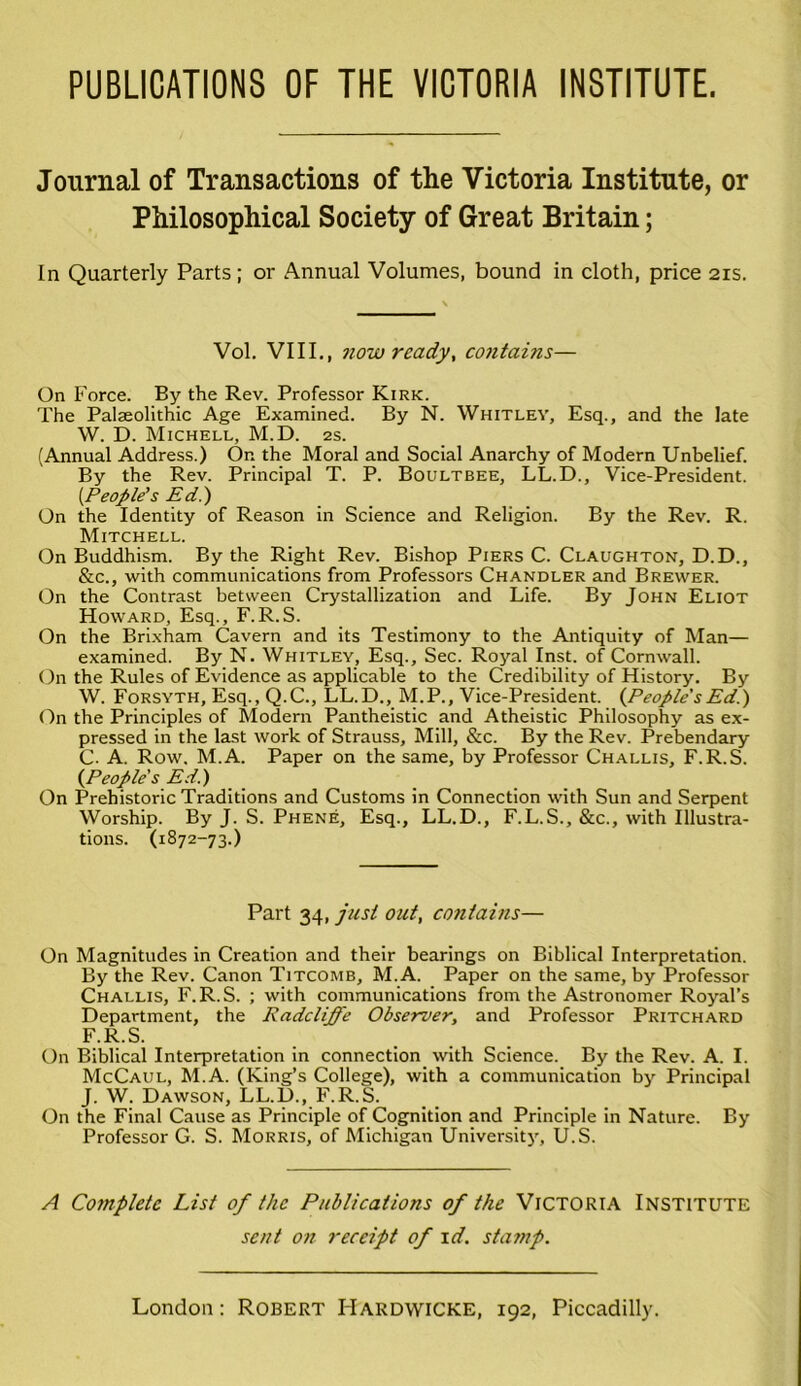 PUBLICATIONS OF THE VICTORIA INSTITUTE. Journal of Transactions of the Victoria Institute, or Philosophical Society of Great Britain; In Quarterly Parts ; or Annual Volumes, bound in cloth, price 21s. Vol. VIII., now ready, contains— On Force. By the Rev. Professor Kirk. The Palaeolithic Age Examined. By N. Whitley, Esq., and the late W. D. Michell, M.D. 2s. (Annual Address.) Or. the Moral and Social Anarchy of Modern Unbelief. By the Rev. Principal T. P. Boultbee, LL.D., Vice-President. (.People’s Ed.) On the Identity of Reason in Science and Religion. By the Rev. R. Mitchell. On Buddhism. By the Right Rev. Bishop Piers C. Claughton, D.D., &c., with communications from Professors Chandler and Brewer. On the Contrast between Crystallization and Life. By John Eliot Howard, Esq., F.R.S. On the Brixham Cavern and its Testimony to the Antiquity of Man— examined. By N. Whitley, Esq., Sec. Royal Inst, of Cornwall. On the Rules of Evidence as applicable to the Credibility of History. By W. Forsyth, Esq., Q.C., LL.D., M.P., Vice-President. (People sEd.) On the Principles of Modern Pantheistic and Atheistic Philosophy as ex- pressed in the last work of Strauss, Mill, &c. By the Rev. Prebendary C- A. Row, M.A. Paper on the same, by Professor Challis, F.R.S. (People's Ed.) On Prehistoric Traditions and Customs in Connection with Sun and Serpent Worship. By J. S. Phene, Esq., LL.D., F.L.S., &c., with Illustra- tions. (1872-73.) Part 34, just out, contains— On Magnitudes in Creation and their bearings on Biblical Interpretation. By the Rev. Canon Titcomb, M.A. Paper on the same, by Professor Challis, F.R.S. ; with communications from the Astronomer Royal’s Department, the Radcliffe Observer, and Professor Pritchard F.R.S. On Biblical Interpretation in connection with Science. By the Rev. A. I. McCaul, M.A. (King’s College), with a communication by Principal J. W. Dawson, LL.D., F.R.S. On the Final Cause as Principle of Cognition and Principle in Nature. By Professor G. S. Morris, of Michigan University, U.S. A Complete List of the Publications of the Victoria Institute sent on receipt of id. stamp.