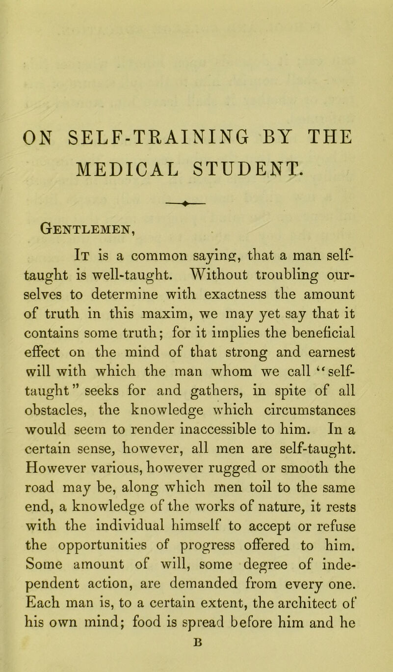 ON SELF-TRAINING BY THE MEDICAL STUDENT. ♦ Gentlemen, It is a common saying;, that a man self- tauglit is well-taught. Without troubling our- selves to determine with exactness the amount of truth in this maxim, we may yet say that it contains some truth; for it implies the beneficial effect on the mind of that strong and earnest will with which the man whom we call “self- taught ” seeks for and gathers, in spite of all obstacles, the knowledge which circumstances would seem to render inaccessible to him. In a certain sense, however, all men are self-taught. However various, however rugged or smooth the road may be, along which men toil to the same end, a knowledge of the works of nature, it rests with the individual himself to accept or refuse the opportunities of progress offered to him. Some amount of will, some degree of inde- pendent action, are demanded from every one. Each man is, to a certain extent, the architect of his own mind; food is spread before him and he B