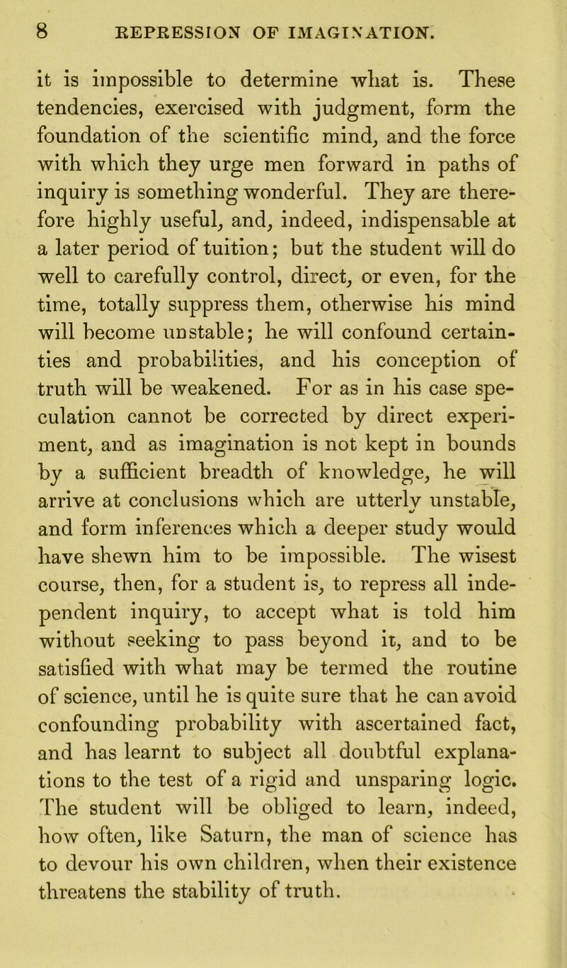 it is impossible to determine what is. These tendencies, exercised with judgment, form the foundation of the scientific mind, and the force with which they urge men forward in paths of inquiry is something wonderful. They are there- fore highly useful, and, indeed, indispensable at a later period of tuition; but the student will do well to carefully control, direct, or even, for the time, totally suppress them, otherwise his mind will become unstable; he will confound certain- ties and probabilities, and his conception of truth will be weakened. For as in his case spe- culation cannot be corrected by direct experi- ment, and as imagination is not kept in bounds by a sufficient breadth of knowledge, he will arrive at conclusions which are utterlv unstable, and form inferences which a deeper study would have shewn him to be impossible. The wisest course, then, for a student is, to repress all inde- pendent inquiry, to accept what is told him without seeking to pass beyond it, and to be satisfied with what may be termed the routine of science, until he is quite sure that he can avoid confounding probability with ascertained fact, and has learnt to subject all doubtful explana- tions to the test of a rigid and unsparing logic. The student will be obliged to learn, indeed, how often, like Saturn, the man of science has to devour his own children, when their existence threatens the stability of truth.