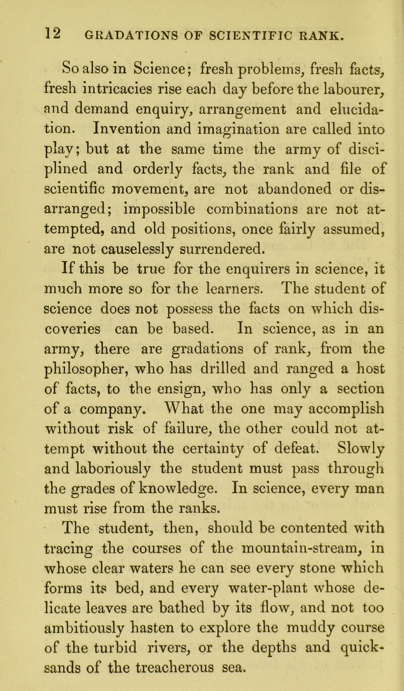 So also in Science; fresh problems, fresh facts, fresh intricacies rise each day before the labourer, and demand enquiry, arrangement and elucida- tion. Invention and imagination are called into play; but at the same time the army of disci- plined and orderly facts, the rank and file of scientific movement, are not abandoned or dis- arranged; impossible combinations are not at- tempted, and old positions, once fairly assumed, are not causelessly surrendered. If this be true for the enquirers in science, it much more so for the learners. The student of science does not possess the facts on which dis- coveries can be based. In science, as in an army, there are gradations of rank, from the philosopher, who has drilled and ranged a host of facts, to the ensign, who has only a section of a company. What the one may accomplish without risk of failure, the other could not at- tempt without the certainty of defeat. Slowly and laboriously the student must pass through the grades of knowledge. In science, every man must rise from the ranks. The student, then, should be contented with tracing the courses of the mountain-stream, in whose clear waters he can see every stone which forms its bed, and every water-plant whose de- licate leaves are bathed by its flow, and not too ambitiously hasten to explore the muddy course of the turbid rivers, or the depths and quick- sands of the treacherous sea.