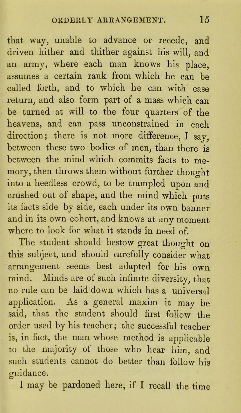 that way, unable to advance or recede, and driven hither and thither against his will, and an army, where each man knows his place, assumes a certain rank from which he can be called forth, and to which he can with ease return, and also form part of a mass which can be turned at will to the four quarters of the heavens, and can pass unconstrained in each direction; there is not more difference, I say, between these two bodies of men, than there is between the mind which commits facts to me- mory, then throws them without further thought into a heedless crowd, to be trampled upon and crushed out of shape, and the mind which puts its facts side by side, each under its own banner and in its own cohort, and knows at any moment where to look for what it stands in need of. The student should bestow great thought on this subject, and should carefully consider what arrangement seems best adapted for his own mind. Minds are of such infinite diversity, that no rule can be laid down which has a universal application. As a general maxim it may be said, that the student should first follow the order used by his teacher; the successful teacher is, in fact, the man whose method is applicable to the majority of those who hear him, and such students cannot do better than follow his guidance. I may be pardoned here, if I recall the time