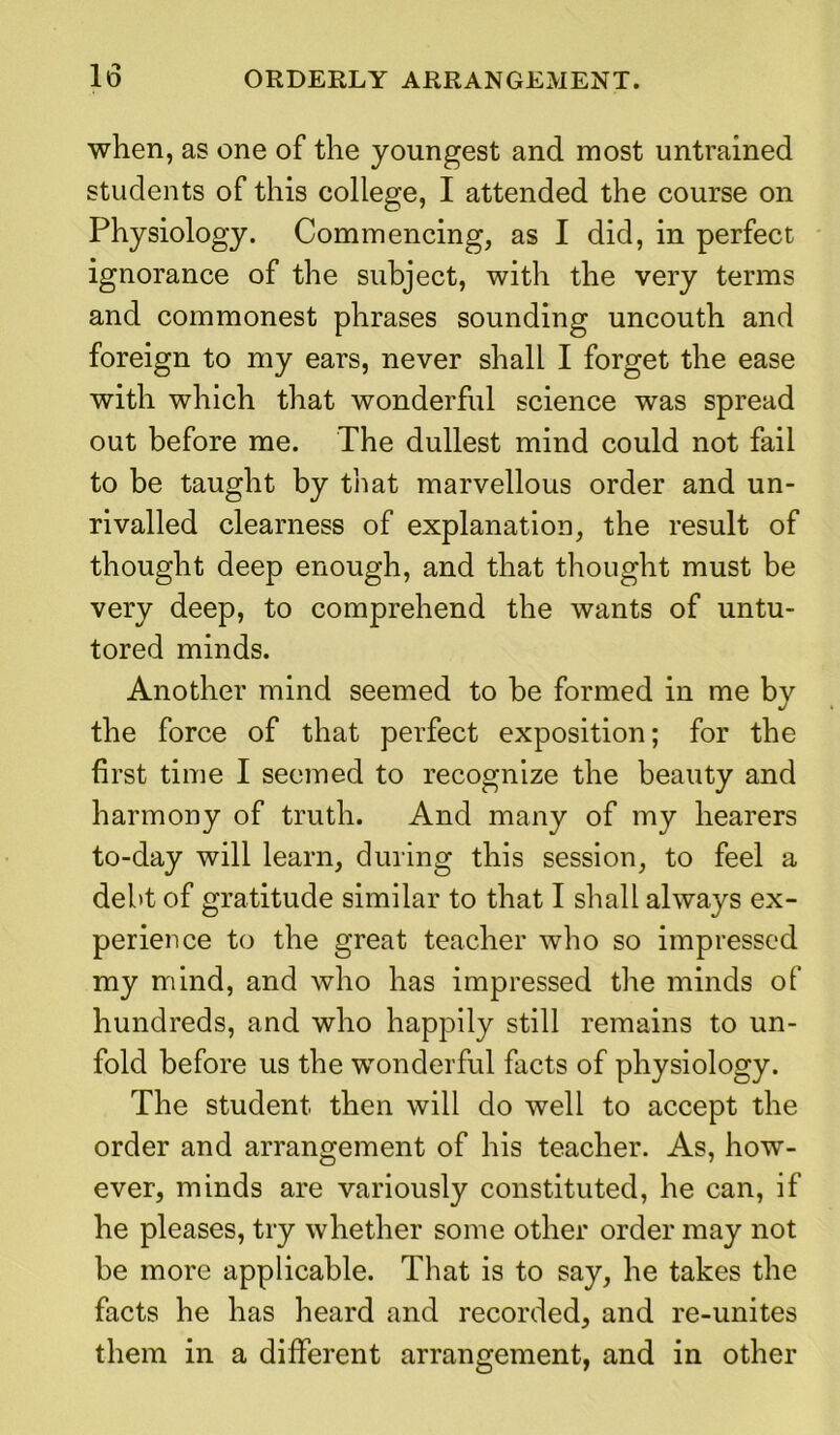 when, as one of the youngest and most untrained students of this college, I attended the course on Physiology. Commencing, as I did, in perfect ignorance of the subject, with the very terms and commonest phrases sounding uncouth and foreign to my ears, never shall I forget the ease with which that wonderful science was spread out before me. The dullest mind could not fail to be taught by that marvellous order and un- rivalled clearness of explanation, the result of thought deep enough, and that thought must be very deep, to comprehend the wants of untu- tored minds. Another mind seemed to be formed in me by the force of that perfect exposition; for the first time I seemed to recognize the beauty and harmony of truth. And many of my hearers to-day will learn, during this session, to feel a debt of gratitude similar to that I shall always ex- perience to the great teacher who so impressed my mind, and who has impressed tire minds of hundreds, and who happily still remains to un- fold before us the wonderful facts of physiology. The student then will do well to accept the order and arrangement of his teacher. As, how- ever, minds are variously constituted, he can, if he pleases, try whether some other order may not be more applicable. That is to say, he takes the facts he has heard and recorded, and re-unites them in a different arrangement, and in other