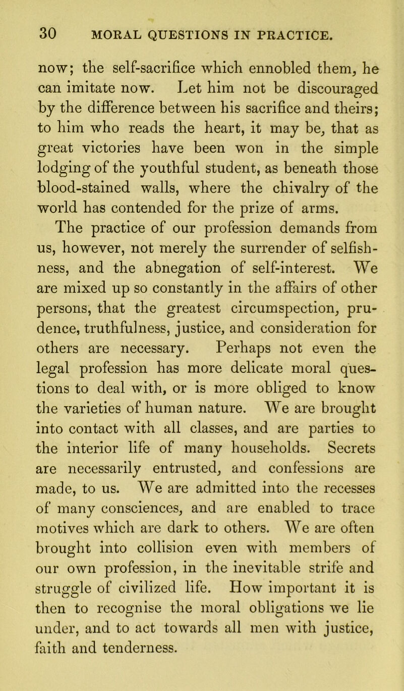 now; the self-sacrifice which ennobled them, he can imitate now. Let him not be discouraged by the difference between his sacrifice and theirs; to him who reads the heart, it may be, that as great victories have been won in the simple lodging of the youthful student, as beneath those blood-stained walls, where the chivalry of the world has contended for the prize of arms. The practice of our profession demands from us, however, not merely the surrender of selfish- ness, and the abnegation of self-interest. We are mixed up so constantly in the affairs of other persons, that the greatest circumspection, pru- dence, truthfulness, justice, and consideration for others are necessary. Perhaps not even the legal profession has more delicate moral ques- tions to deal with, or is more obliged to know the varieties of human nature. We are brought into contact with all classes, and are parties to the interior life of many households. Secrets are necessarily entrusted, and confessions are made, to us. We are admitted into the recesses of many consciences, and are enabled to trace motives which are dark to others. We are often brought into collision even with members of our own profession, in the inevitable strife and struggle of civilized life. How important it is then to recognise the moral obligations we lie under, and to act towards all men with justice, faith and tenderness.