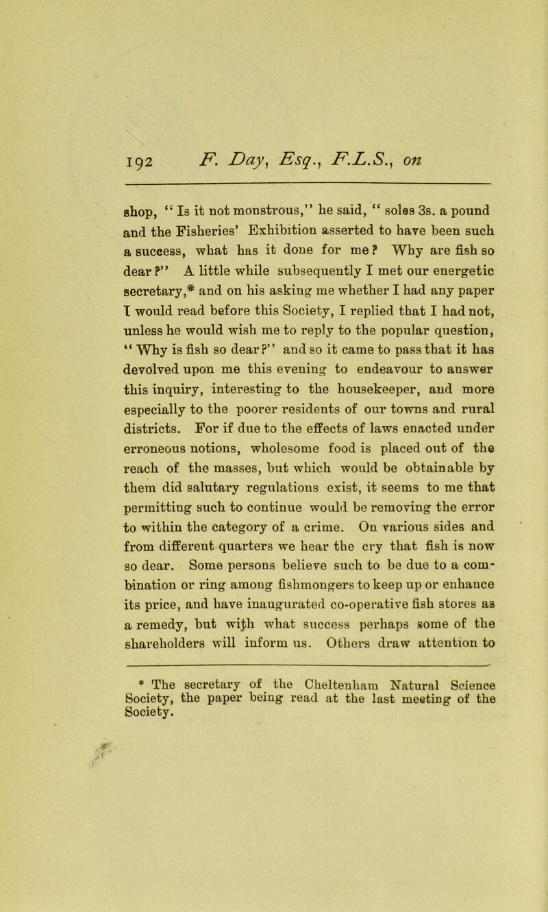 shop, “ Is it not monstrous,” he said, “ soles 3s. a pound and the Fisheries’ Exhibition asserted to have been such a success, what has it done for me ? Why are fish so dear?” A little while subsequently I met our energetic secretary,* and on his asking me whether I had any paper I would read before this Society, I replied that I had not, unless he would wish me to reply to the popular question, “ Why is fish so dear?” and so it came to pass that it has devolved upon me this evening to endeavour to answer this inquiry, interesting to the housekeeper, and more especially to the poorer residents of our towns and rural districts. For if due to the effects of laws enacted under erroneous notions, wholesome food is placed out of the reach of the masses, but which would be obtainable by them did salutary regulations exist, it seems to me that permitting such to continue would be removing the error to within the category of a crime. On various sides and from different quarters we hear the cry that fish is now so dear. Some persons believe such to be due to a com- bination or ring among fishmongers to keep up or enhauce its price, and have inaugurated co-operative fish stoi’es as a remedy, but wi$h what success perhaps some of the shareholders will inform us. Others draw attention to * The secretary of the Cheltenham Natural Science Society, the paper being read at the last meeting of the Society.