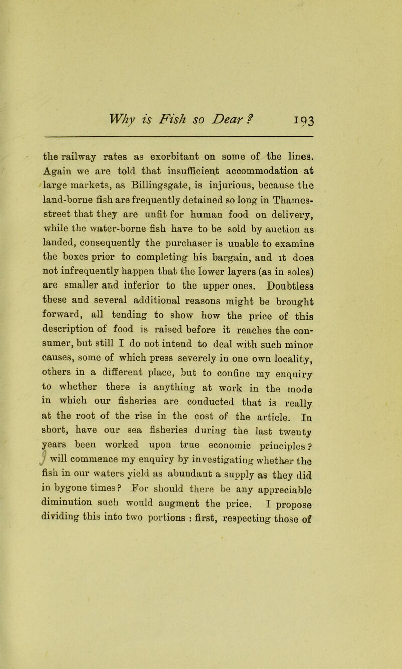 the railway rates as exorbitant on some of the lines. Again we are told that insufficient accommodation at large markets, as Billingsgate, is injurious, because the land-borne fish are frequently detained so long in Thames- street that they are unfit for human food on delivery, while the water-borne fish have to be sold by auction as landed, consequently the purchaser is unable to examine the boxes prior to completing his bargain, and it does not infrequently happen that the lower layers (as in soles) are smaller and inferior to the upper ones. Doubtless these and several additional reasons might be brought forward, all tending to show how the price of this description of food is raised before it reaches the con- sumer, but still I do not intend to deal with such minor causes, some of which press severely in one own locality, others in a different place, but to confine my enquiry to whether there is anything at work in the mode in which our fisheries are conducted that is really at the root of the rise in the cost of the article. In short, have our sea fisheries during the last twenty years been worked upon true economic principles ? will commence my enquiry by investigating whether the fish in our waters yield as abundant a supply as they did in bygone times ? For should there be any appreciable diminution such would augment the price. I propose dividing this into two portions : first, respecting those of