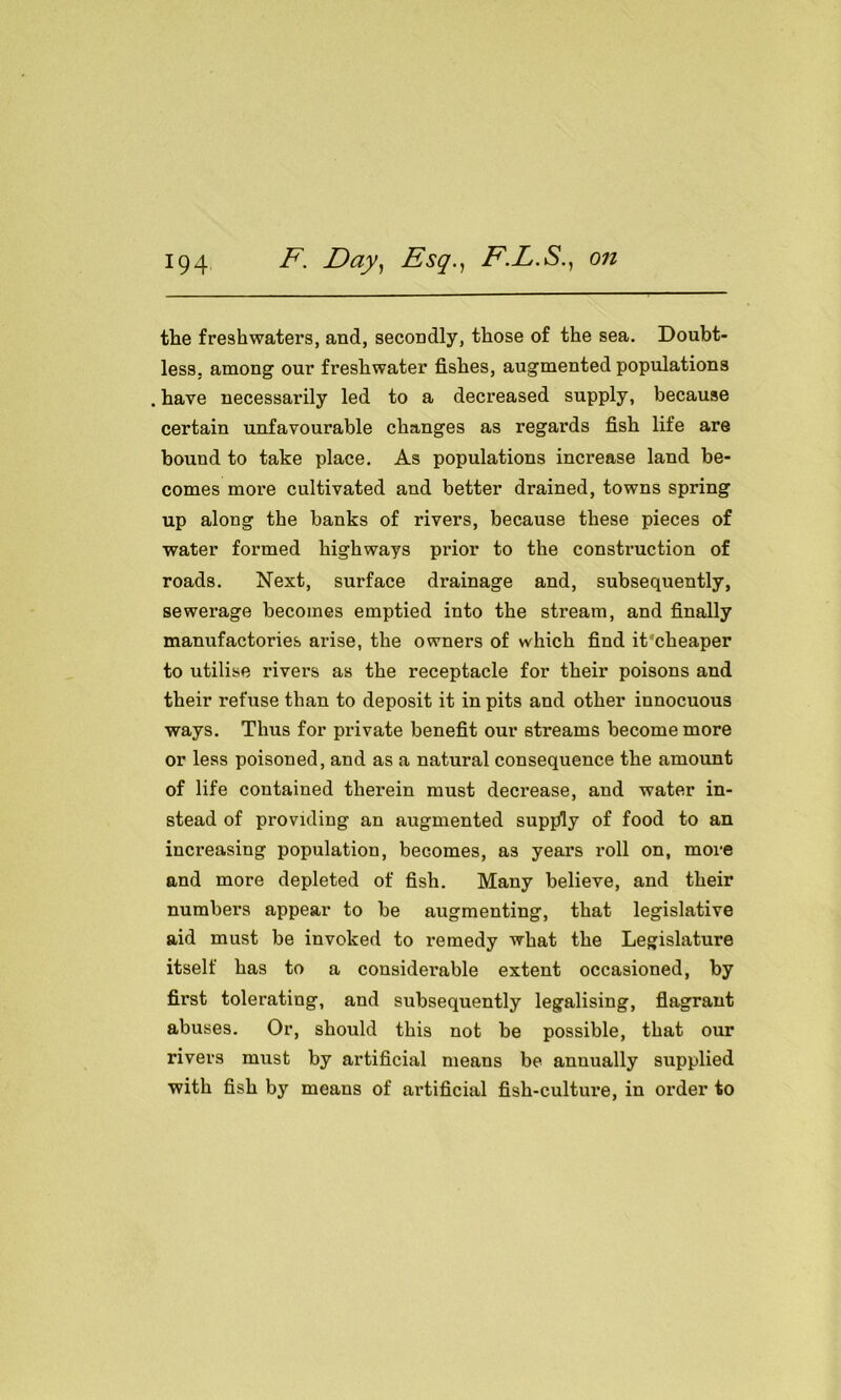 the freshwaters, and, secondly, those of the sea. Doubt- less, among our freshwater fishes, augmented populations . have necessai’ily led to a decreased supply, because certain unfavourable changes as regards fish life are bound to take place. As populations increase land be- comes more cultivated and better drained, towns spring up along the banks of rivers, because these pieces of water formed highways prior to the construction of roads. Next, surface drainage and, subsequently, sewerage becomes emptied into the stream, and finally manufactories arise, the owners of which find it'cheaper to utilise rivers as the receptacle for their poisons and their refuse than to deposit it in pits and other innocuous ways. Thus for private benefit our streams become more or less poisoned, and as a natural consequence the amount of life contained therein must decrease, and water in- stead of providing an augmented supply of food to an increasing population, becomes, as years roll on, more and more depleted of fish. Many believe, and their numbers appear to be augmenting, that legislative aid must be invoked to remedy what the Legislature itself has to a considerable extent occasioned, by first tolerating, and subsequently legalising, flagrant abuses. Or, should this not be possible, that our rivers must by artificial means be annually supplied with fish by means of artificial fish-culture, in order to