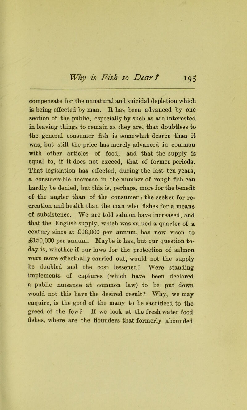 compensate for the unnatural and suicidal depletion which is being effected by man. It has been advanced by one section of the public, especially by such as are interested in leaving things to remain as they are, that doubtless to the general consumer fish is somewhat dearer than it was, but still the price has merely advanced in common with other articles of food, and that the supply is equal to, if it does not exceed, that of former periods. That legislation has effected, during the last ten years, a considerable increase in the number of rough fish can hardly be denied, but this is, perhaps, more for the benefit of the angler than of the consumer : the seeker for re- creation and health than the man who fishes for a means of subsistence. We are told salmon have increased, and that the English supply, which was valued a quarter of a century since at £18,000 per annum, has now risen to £150,000 per annum. Maybe it has, but cur question to- day is, whether if our laws for the protection of salmon were more effectually carried out, would not the supply be doubled and the cost lessened ? Were standing implements of captures (which have been declared a public nuisance at common law) to be put down would not this have the desired result? Why, we may enquire, is the good of the many to be sacrificed to the greed of the few ? If we look at the fresh water food fishes, where are the flounders that formerly abounded