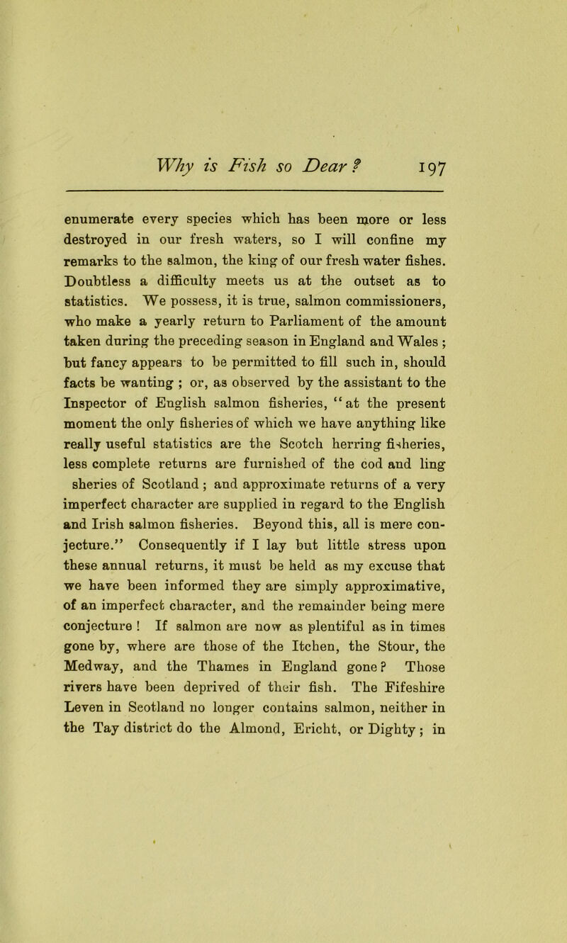 enumerate every species which has been more or less destroyed in our fresh waters, so I will confine my remarks to the salmon, the king of our fresh water fishes. Doubtless a difficulty meets us at the outset as to statistics. We possess, it is true, salmon commissioners, who make a yearly return to Parliament of the amount taken during the preceding season in England and Wales ; but fancy appears to be permitted to fill such in, should facts be wanting ; or, as observed by the assistant to the Inspector of English salmon fisheries, “at the present moment the only fisheries of which we have anything like really useful statistics are the Scotch herring fisheries, less complete returns are furnished of the cod and ling sheries of Scotland ; and approximate returns of a very imperfect character are supplied in regard to the English and Irish salmon fisheries. Beyond this, all is mere con- jecture.” Consequently if I lay but little stress upon these annual returns, it must be held as my excuse that we have been informed they are simply approximative, of an imperfect character, and the remainder being mere conjecture ! If salmon are now as plentiful as in times gone by, where are those of the Itchen, the Stour, the Medway, and the Thames in England gone ? Those rivers have been deprived of their fish. The Fifeshire Leven in Scotland no longer contains salmon, neither in the Tay district do the Almond, Ericht, or Dighty; in