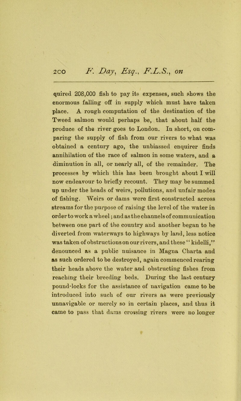 quired 208,000 fish to pay its expenses, such shows the enormous falling off in supply which must have taken place. A rough computation of the destination of the Tweed salmon would perhaps be, that about half the produce of the river goes to London. In short, on com- paring the supply of fish from our rivers to what was obtained a century ago, the unbiassed enquirer finds annihilation of the race of salmon in some waters, and a diminution in all, or nearly all, of the remainder. The processes by which this has been bi’ought about I will now endeavour to briefly recount. They may be summed up under the heads of weirs, pollutions, and unfair modes of fishing. Weirs or dams were first constructed across streams for the purpose of raising the level of the water in order to work a wheel; and as the channels of communication between one part of the country and another began to be diverted from waterways to highways by land, less notice was taken of obstructions on our rivers, and these ‘ ‘ kidelli,” denounced as a public nuisance in Magna Charta and as such ordered to be destroyed, again commenced rearing their heads above the water and obstructing fishes from reaching their breeding beds. During the last century pound-locks for the assistance of navigation came to be introduced into such of our rivers as were previously unnavigable or merely so in certain places, and thus it came to pas3 that dams crossing rivers were no longer