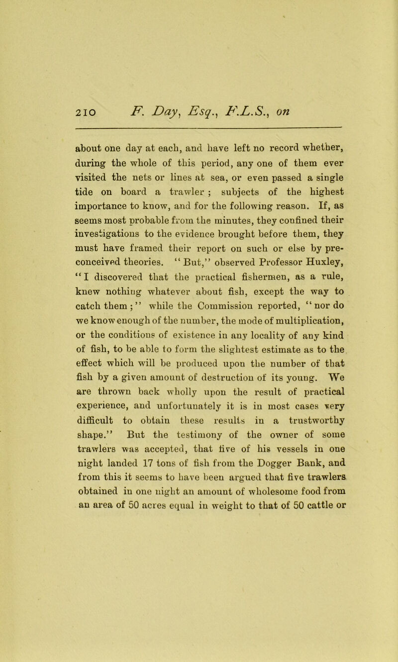 about one day at each, and have left no record whether, during the whole of this period, any one of them ever visited the nets or lines at sea, or even passed a single tide on board a trawler ; subjects of the highest importance to know, and for the following reason. If, as seems most probable from the minutes, they confined their investigations to the evidence brought before them, they must have framed their report on such or else by pre- conceived theories. “ But,” observed Professor Huxley, “ I discovered that the practical fishermen, as a rule, knew nothing whatever about fish, except the way to catch them ; ” while the Commission reported, “nor do we know enough of the number, the mode of multiplication, or the conditions of existence in any locality of any kind of fish, to be able to form the slightest estimate as to the effect which will be produced upon the number of that fish by a given amount of destruction of its young. We are thrown back wholly upon the result of practical experience, and unfortuuately it is in most cases very difficult to obtain these results in a trustworthy shape.” But the testimony of the owner of some trawlers was accepted, that five of his vessels in one night landed 17 tons of fish from the Dogger Bank, and from this it seems to have been argued that five trawlers obtained in one night an amount of wholesome food Horn an area of 50 acres equal in weight to that of 50 cattle or