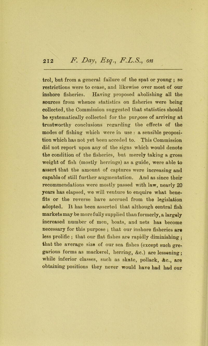 trol, but from a general failure of the spat or young ; so restrictions were to cease, and likewise over most of our inshore fisheries. Having proposed abolishing all the sources from whence statistics on fisheries were being collected, the Commission suggested that statistics should be systematically collected for the purpose of arriving at trustworthy conclusions regarding the effects of the modes of fishing which were in use : a sensible proposi- tion which has not yet been acceded to. This Commission did not report upon any of the signs which would denote the condition of the fisheries, but merely taking a gross weight of fish (mostly herrings) as a guide, were able to assert that the amount of captures were increasing and capable of still further augmentation. And as since their recommendations were mostly passed with law, nearly 20 years has elapsed, we will veuture to enquire what bene- fits or the reverse have accrued from the legislation adopted. It has been asserted that although Gentral fish markets may be more fully supplied than formerly, a largely increased number of men, boats, and nets has become necessary for this purpose ; that our inshore fisheries are less prolific ; that our flat fishes are rapidly diminishing ; that the average size of our sea fishes (except such gre- garious forms as mackerel, herring, &c.) are lessening ; while inferior classes, such as skate, pollack, Ac., are obtaining positions they never would have had had our