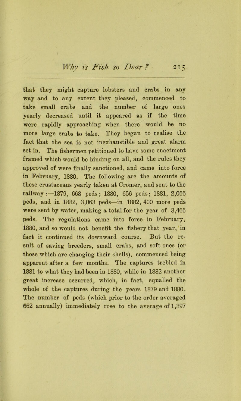 that they might capture lobsters and crabs in any way and to any extent they pleased, commenced to take small crabs and the number of large ones yearly decreased until it appeared as if the time were rapidly approaching when thei’e would be no more large crabs to take. They began to realise the fact that the sea is not inexhaustible and great alarm set in. The fishermen petitioned to have some enactment framed which would be binding on all, and the rules they approved of were finally sanctioned, and came into force in February, 1880. The following are the amounts of these crustaceans yearly taken at Cromer, and sent to the railway:—1879, 668 peds; 1880, 656 peds; 1881, 2,066 peds, and in 1882, 3,063 peds—in 1882, 400 more peds were sent by water, making a total for the year of 3,466 peds. The regulations came into force in February, 1880, and so would not benefit the fishery that year, in fact it continued its downward course. But the re- sult of saving breeders, small crabs, and soft ones (or those which are changing their shells), commenced being apparent after a few months. The captures trebled in 1881 to what they had been in 1880, while in 1882 another great increase occurred, which, in fact, equalled the whole of the captures during the years 1879 and 1880. The number of peds (which prior to the order averaged 662 annually) immediately rose to the average of 1,397