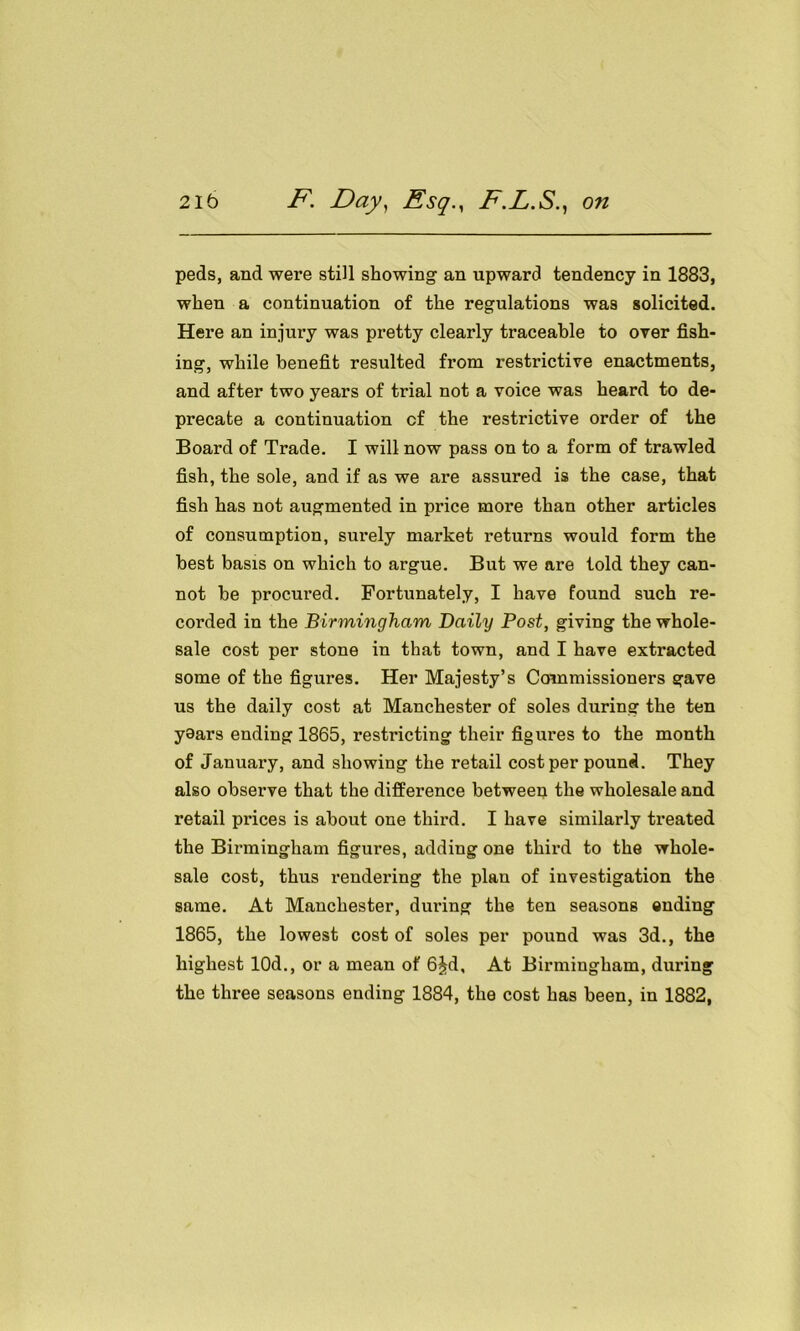 peds, and were still showing an upward tendency in 1883, when a continuation of the regulations was solicited. Here an injury was pretty clearly traceable to over fish- ing, while benefit resulted from restrictive enactments, and after two years of trial not a voice was heard to de- precate a continuation cf the restrictive order of the Board of Trade. I will now pass on to a form of trawled fish, the sole, and if as we are assured is the case, that fish has not augmented in price more than other articles of consumption, surely market returns would form the best basis on which to argue. But we are told they can- not he procured. Fortunately, I have found such re- corded in the Birmingham Daily Post, giving the whole- sale cost per stone in that town, and I have extracted some of the figures. Her Majesty’s Commissioners gave us the daily cost at Manchester of soles during the ten years ending 1865, restricting their figures to the month of January, and showing the retail cost per pound. They also observe that the difference between the wholesale and retail prices is about one third. I have similarly treated the Birmingham figures, adding one third to the whole- sale cost, thus rendering the plan of investigation the same. At Manchester, during the ten seasons ending 1865, the lowest cost of soles per pound was 3d., the highest 10d., or a mean of 6£d, At Birmingham, during the three seasons ending 1884, the cost has been, in 1882,