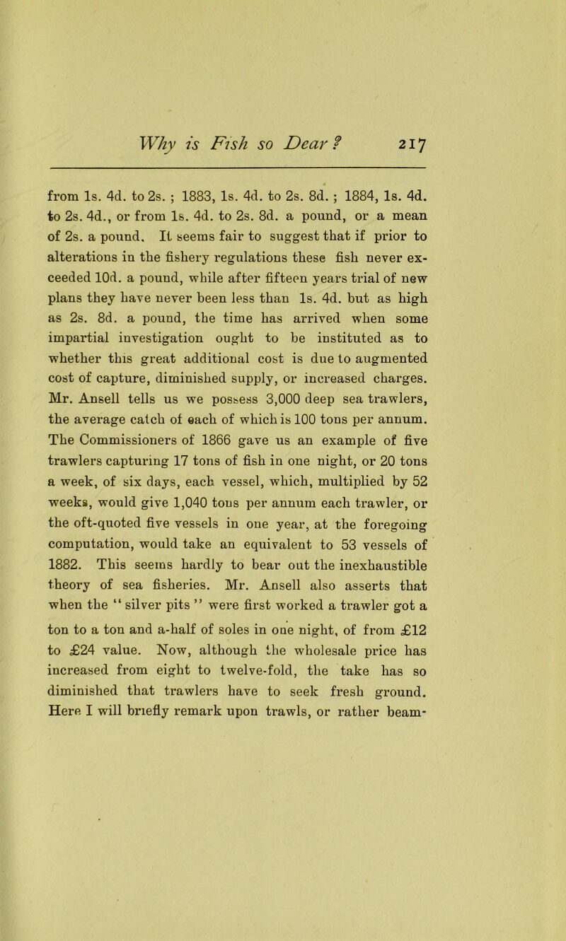 from Is. 4d. to 2s. ; 1883, Is. 4d. to 2s. 8d. ; 1884, Is. 4d. to 2s. 4d., or from Is. 4d. to 2s. 8d. a pound, or a mean of 2s. a pound. It seems fair to suggest that if prior to alterations in the fishery regulations these fish never ex- ceeded lOd. a pound, while after fifteen years trial of new plans they have never been less than Is. 4d. but as high as 2s. 8d. a pound, the time has arrived when some impartial investigation ought to be instituted as to whether this great additional cost is due to augmented cost of capture, diminished supply, or increased charges. Mr. Ansell tells us we possess 3,000 deep sea trawlers, the average catch of each of which is 100 tons per annum. The Commissioners of 1866 gave us an example of five trawlers capturing 17 tons of fish in one night, or 20 tons a week, of six days, each vessel, which, multiplied by 52 weeks, would give 1,040 tons per annum each trawler, or the oft-quoted five vessels in one year, at the foregoing computation, would take an equivalent to 53 vessels of 1882. This seems hardly to bear out the inexhaustible theory of sea fisheries. Mr. Ansell also asserts that when the “ silver pits ” were first worked a trawler got a ton to a ton and a-half of soles in one night, of from £12 to £24 value. Now, although the wholesale price has increased from eight to twelve-fold, the take has so diminished that trawlers have to seek fresh ground. Here I will briefly remark upon trawls, or rather beam-