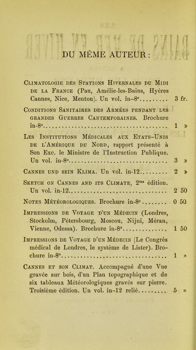 DU MÊME AUTEUR : Climatologie des Stations Hivernales du Midi de la France (Pau, Amélie-les-Bains, Hyères Cannes, Nice, Menton). Un vol. in-8° 3 fr. Conditions Sanitaires des Armées pendant les grandes Guerres Cantemporaines. Brochure in-8° 1 » Les Institutions Médicales aux Etats-Unis de l’Amérique du Nord, rapport présenté à Son Exc. le Ministre de l'Instruction Publique. Un vol. in-8° 3 » Cannes und sein Klima. Un vol. in-12 2 j> Sketch on Cannes and its Climate, 2me édition. Un vol. in-12 2 50 Notes Météorologiques. Brochure in-8° 0 5Q Impressions de Voyage d’un Médecin (Londres, Stockolm, Pétersbourg, Moscou, Nijni, Méran, Vienne, Odessa). Brochure in-8° 1 50 Impressions de Voyage d’un Médecin (Le Congrès médical de Londres, le système de Lister). Bro- chure in-8° 1 » Cannes et son Climat. Accompagné d’une Vue gravée sur bois, d’un Plan topographique et de six tableaux Météorologiques gravés sur pierre. Troisième édition. Un vol. in-12 relié 5 »