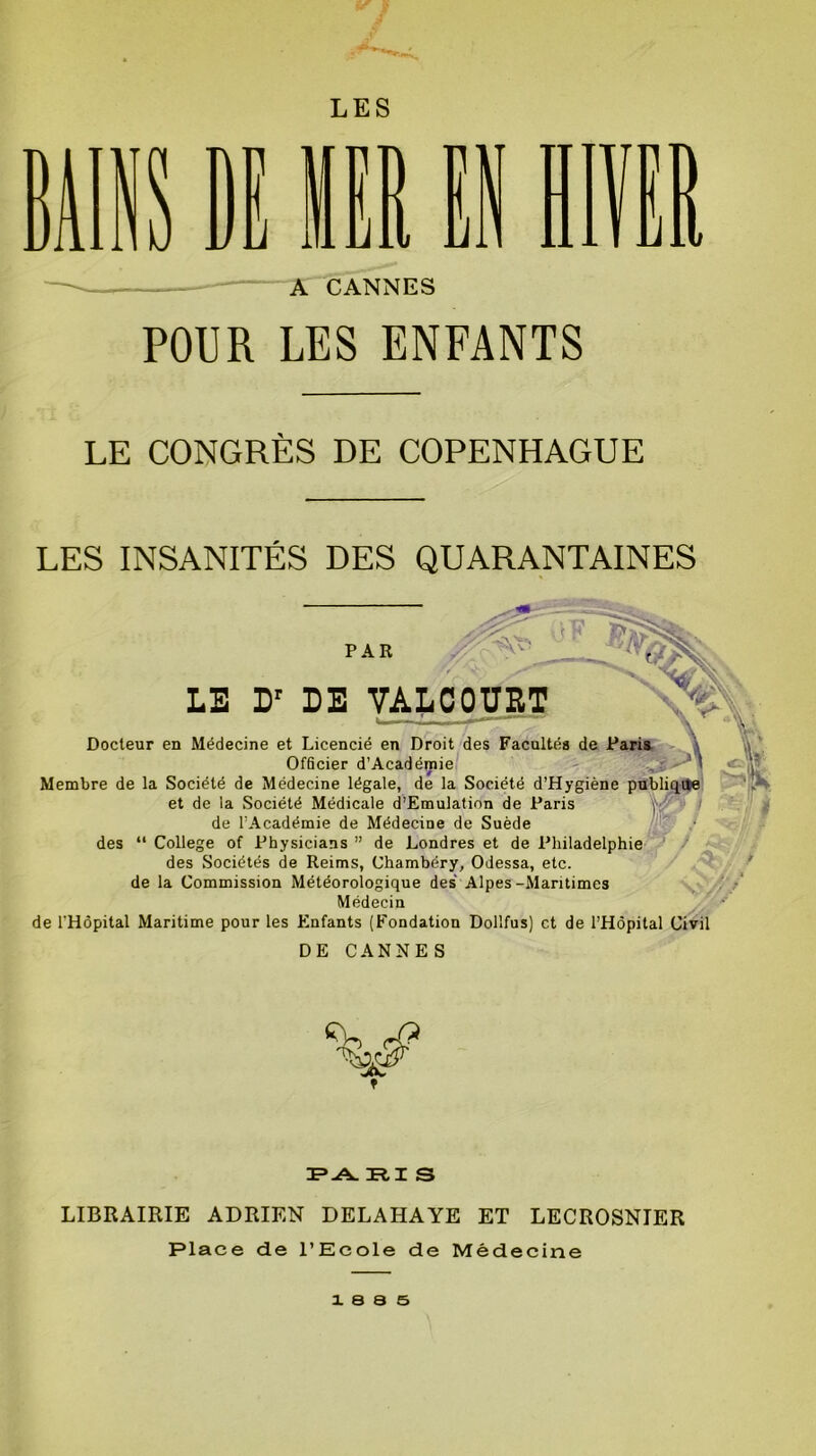 (S f LES POUR LES ENFANTS LE CONGRÈS DE COPENHAGUE LES INSANITÉS DES QUARANTAINES PAR LE Dr DE VALCOUET Docteur en Médecine et Licencié en Droit des Facultés de Paris Officier d’Académie Membre de la Société de Médecine légale, de la Société d’Hygiène publique et de la Société Médicale d’Emulation de Paris de l’Académie de Médecine de Suède des “ College of Physicians ” de Londres et de Philadelphie des Sociétés de Reims, Chambéry, Odessa, etc. de la Commission Météorologique des Alpes-Maritimes Médecin de l'Hôpital Maritime pour les Enfants (Fondation Dollfus) et de l’Hôpital Civil DE CANNES / ' A j Sh $ FA F.T S LIBRAIRIE ADRIEN DELAHAYE ET LECROSNIER Place de l’Ecole de Médecine x s a s