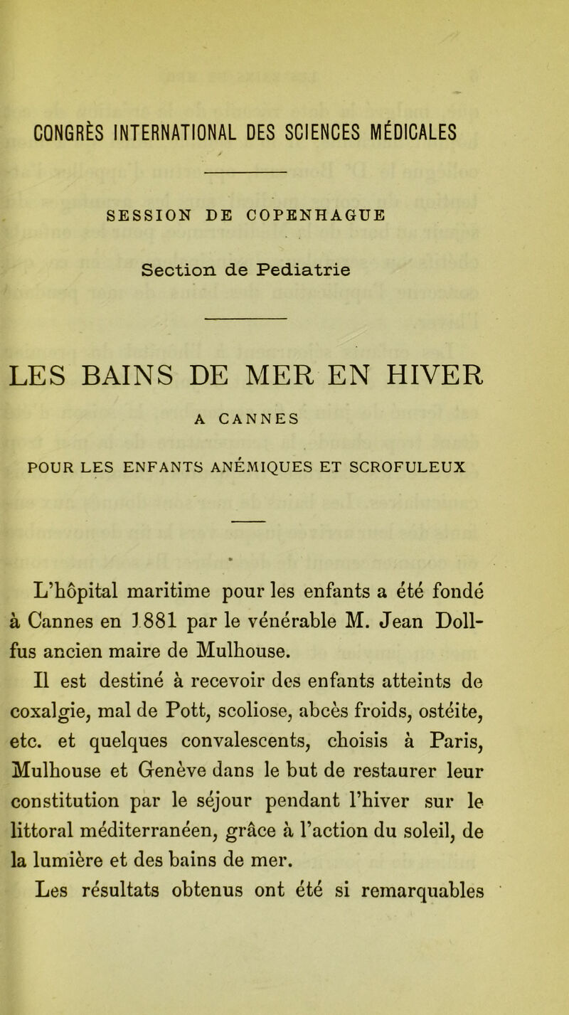 CONGRÈS INTERNATIONAL DES SCIENCES MÉDICALES SESSION DE COPENHAGUE Section de Pédiatrie LES BAINS DE MER EN HIVER A CANNES POUR LES ENFANTS ANEMIQUES ET SCROFULEUX L’hôpital maritime pour les enfants a été fondé à Cannes en 1881 par le vénérable M. Jean Doll- fus ancien maire de Mulhouse. Il est destiné à recevoir des enfants atteints de coxalgie, mal de Pott, scoliose, abcès froids, ostéite, etc. et quelques convalescents, choisis à Paris, Mulhouse et Genève dans le but de restaurer leur constitution par le séjour pendant l’hiver sur le littoral méditerranéen, grâce à l’action du soleil, de la lumière et des bains de mer. Les résultats obtenus ont été si remarquables