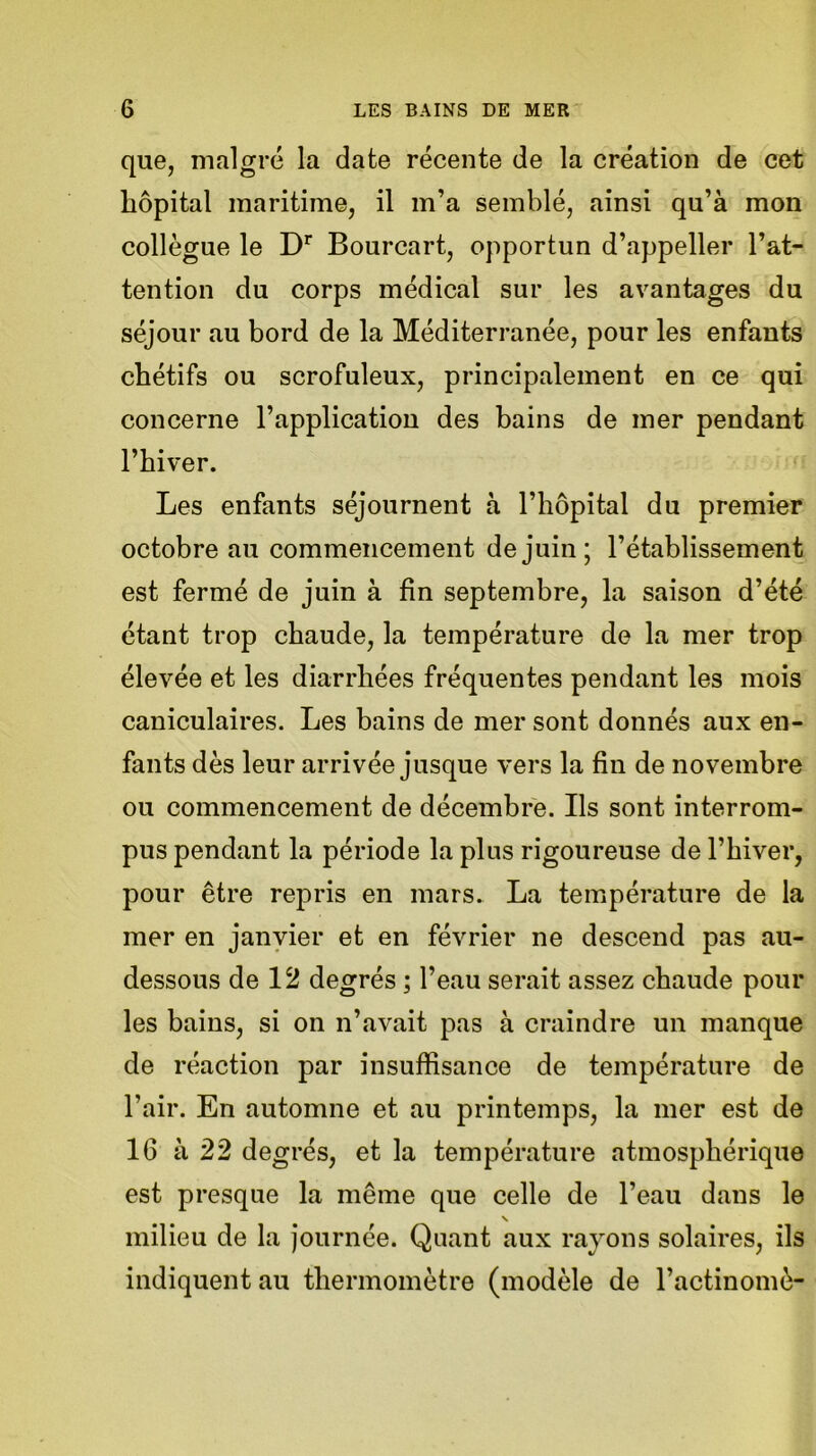 que, malgré la date récente de la création de cet hôpital maritime, il m’a semblé, ainsi qu’à mon collègue le Dr Bourcart, opportun d’appeller l’at- tention du corps médical sur les avantages du séjour au bord de la Méditerranée, pour les enfants chétifs ou scrofuleux, principalement en ce qui concerne l’application des bains de mer pendant l’hiver. Les enfants séjournent à l’hôpital du premier octobre au commencement de juin; l’établissement est fermé de juin à fin septembre, la saison d’été étant trop chaude, la température de la mer trop élevée et les diarrhées fréquentes pendant les mois caniculaires. Les bains de mer sont donnés aux en- fants dès leur arrivée jusque vers la fin de novembre ou commencement de décembre. Ils sont interrom- pus pendant la période la plus rigoureuse de l’hiver, pour être repris en mars. La température de la mer en janvier et en février ne descend pas au- dessous de 12 degrés ; l’eau serait assez chaude pour les bains, si on n’avait pas à craindre un manque de réaction par insuffisance de température de l’air. En automne et au printemps, la mer est de 16 à 22 degrés, et la température atmosphérique est presque la même que celle de l’eau dans le milieu de la journée. Quant aux rayons solaires, ils indiquent au thermomètre (modèle de l’actinomè-