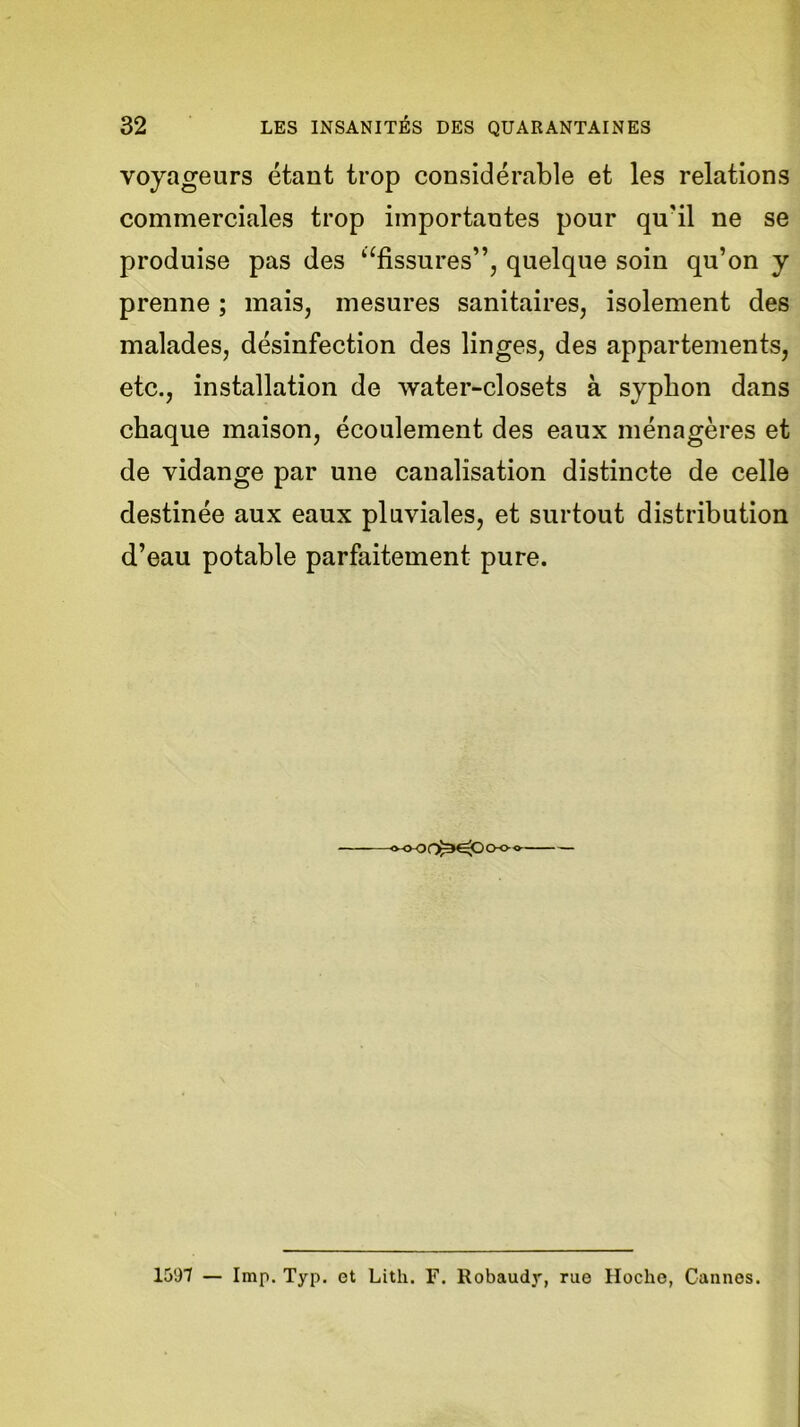 voyageurs étant trop considérable et les relations commerciales trop importantes pour qu'il ne se produise pas des ‘‘fissures”, quelque soin qu’on y prenne ; mais, mesures sanitaires, isolement des malades, désinfection des linges, des appartements, etc., installation de water-closets à syphon dans chaque maison, écoulement des eaux ménagères et de vidange par une canalisation distincte de celle destinée aux eaux pluviales, et surtout distribution d’eau potable parfaitement pure. «<K)f^OCH>» 1597 — lmp. Typ. et Litli. F. Robaudy, rue Hoche, Cannes.