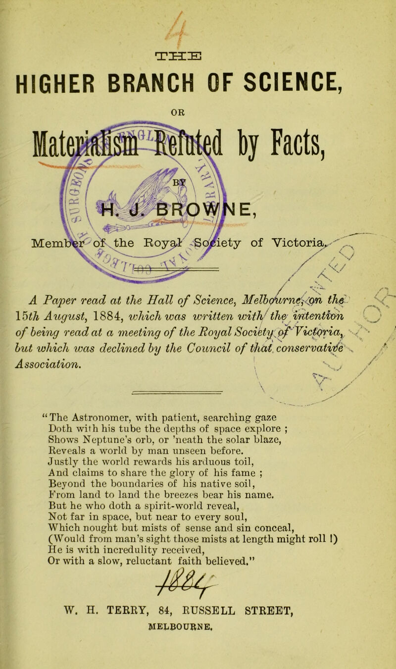 TIECIEj HIGHER BRANCH OF SCIENCE, OR Victoria - < f*- A A Paper read at the Hall of Science, Melbournefon the 15th August, 1884, which was written with' the intention of being read at a meeting of the Royal Society.of'Victgria, but which was declined by the Council of that, conservative Association. “ The Astronomer, with patient, searching gaze Doth with his tube the depths of space explore ; Shows Neptune’s orb, or ’neath the solar blaze, Reveals a world by man unseen before. Justly the world rewards his arduous toil, And claims to share the glory of his fame ; Beyond the boundaries of his native soil, From land to land the breezes bear his name. But he who doth a spirit-world reveal, Not far in space, but near to every soul, Which nought but mists of sense and sin conceal, (Would from man’s sight those mists at length might roll !) He is with incredulity received, Or with a slow, reluctant faith believed.” W. H. TERRY, 84, RUSSELL STREET, MELBOURNE.