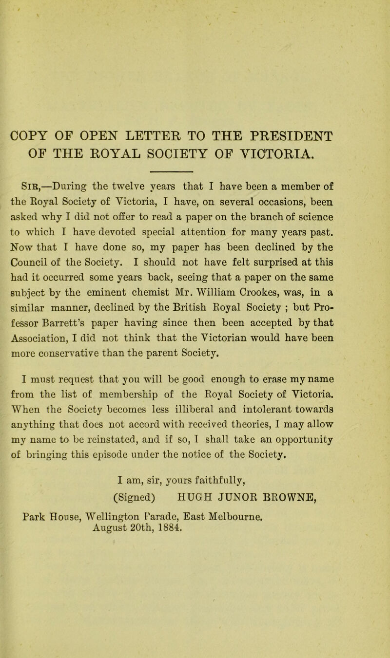 COPY OF OPEN LETTER TO THE PRESIDENT OF THE ROYAL SOCIETY OF VICTORIA. Sir,—During the twelve years that I have been a member of the Royal Society of Victoria, I have, on several occasions, been asked why I did not offer to read a paper on the branch of science to which I have devoted special attention for many years past. Now that I have done so, my paper has been declined by the Council of the Society. I should not have felt surprised at this had it occurred some years back, seeing that a paper on the same subject by the eminent chemist Mr. William Crookes, was, in a similar manner, declined by the British Royal Society ; but Pro- fessor Barrett’s paper having since then been accepted by that Association, I did not think that the Victorian would have been more conservative than the parent Society. I must request that you will be good enough to erase my name from the list of membership of the Royal Society of Victoria. When the Society becomes less illiberal and intolerant towards anything that does not accord with received theories, I may allow my name to be reinstated, and if so, 1 shall take an opportunity of bringing this episode under the notice of the Society. I am, sir, yours faithfully, (Signed) HUGH JUNOR BROWNE, Park House, Wellington Parade, East Melbourne. August 20th, 188-1.