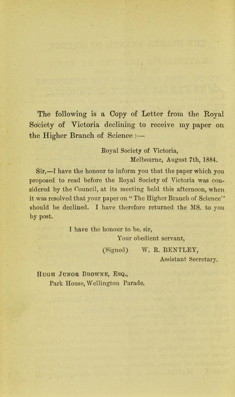 The following is a Copy of Letter from the Royal Society of Victoria declining to receive my paper on the Higher Branch of Science :— Royal Society of Victoria, Melbourne, August 7th, 1884. Sir,—I have the honour to inform you that the paper which you proposed to read before the Royal Society of Victoria was con- sidered by the Council, at its meeting held this afternoon, when it was resolved that your paper on “ The Higher Branch of Science'’ should be declined. I have therefore returned the MS. to you by post. I have the honour to be. sir, Your obedient servant, (Signed) W. R. BENTLEY, Assistant Secretary. Hugh Junor Browne, Esq., Park House, Wellington Parade.