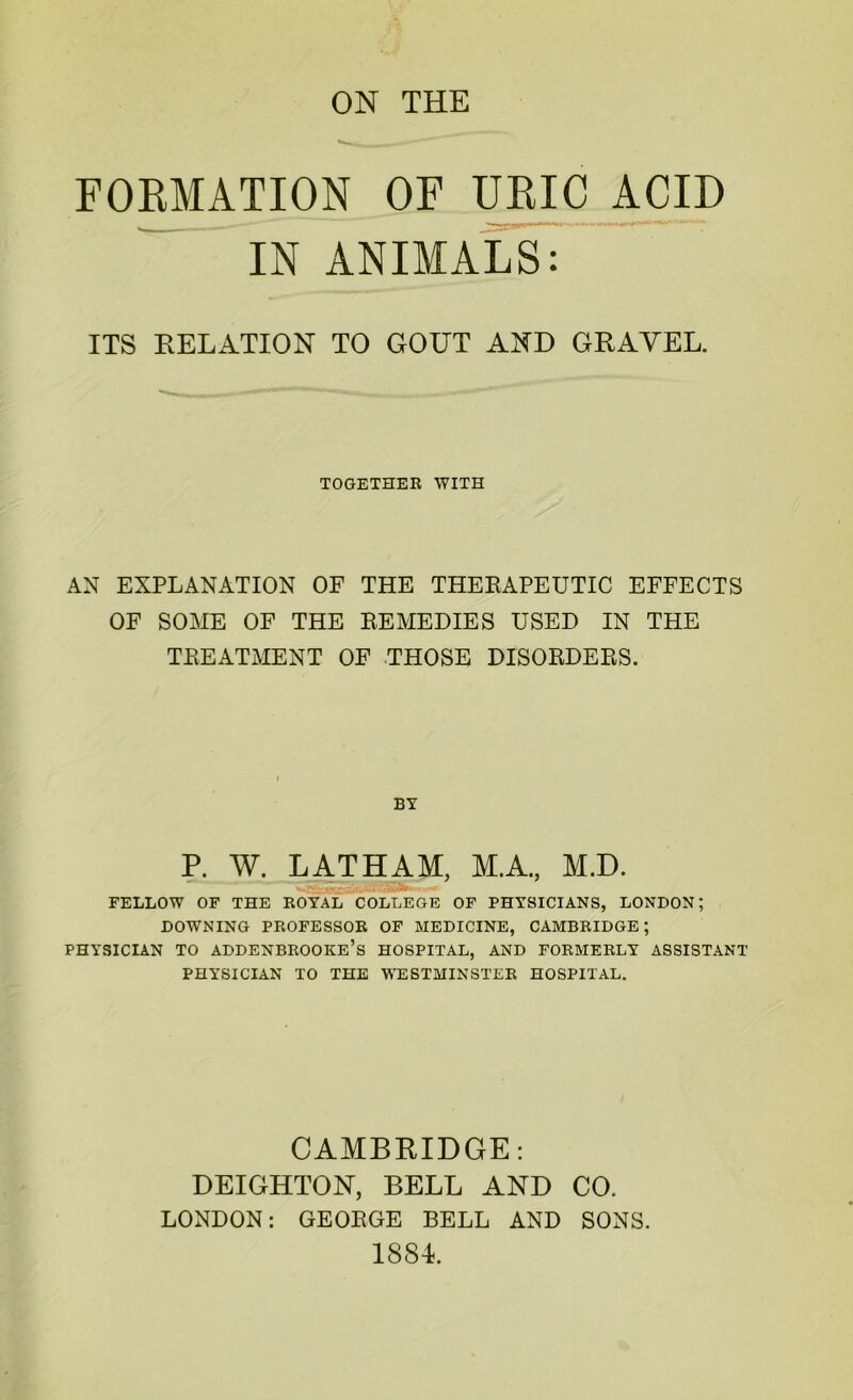 FORMATION OF URIC ACID IN ANIMALS: ITS RELATION TO GOUT AND GRAVEL. TOGETHER WITH AN EXPLANATION OF THE THERAPEUTIC EFFECTS OF SOME OF THE REMEDIES USED IN THE TREATMENT OF THOSE DISORDERS. BY P. W. LATHAM, M.A., M.D. FELLOW OF THE ROYAL COLLEGE OF PHYSICIANS, LONDON; DOWNING PROFESSOR OF MEDICINE, CAMBRIDGE; PHYSICIAN TO ADDENBROOKE’S HOSPITAL, AND FORMERLY ASSISTANT PHYSICIAN TO THE WESTMINSTER HOSPITAL. CAMBRIDGE: DEIGHTON, BELL AND CO. LONDON: GEORGE BELL AND SONS. 1884.