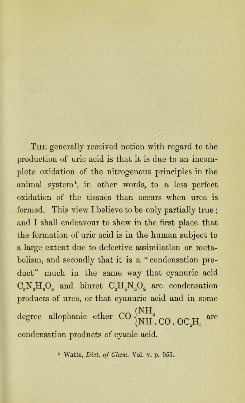 The generally received notion with regard to the production of uric acid is that it is due to an incom- animal system1, in other words, to a less perfect oxidation of the tissues than occurs when urea is formed. This view I believe to be only partially true; and I shall endeavour to shew in the first place that a large extent due to defective assimilation or meta- bolism, and secondly that it is a “ condensation pro- duct” much in the same way that cyanuric acid CgNgHgC^ and biuret C2H5N302 are condensation products of urea, or that cyanuric acid and in some plete oxidation of the nitrogenous principles in the the formation of uric acid is in the human subject to degree allophanic ether condensation products of cyanic acid.