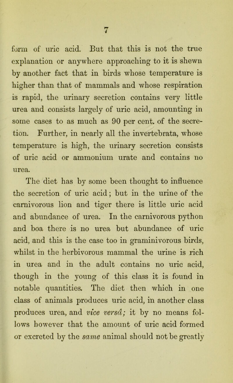 form of uric acid. But that this is not the true explanation or anywhere approaching to it is shewn by another fact that in birds whose temperature is higher than that of mammals and whose respiration is rapid, the urinary secretion contains very little urea and consists largely of uric acid, amounting in some cases to as much as 90 per cent, of the secre- tion. Further, in nearly all the invertebrata, whose temperature is high, the urinary secretion consists of uric acid or ammonium urate and contains no urea. The diet has by some been thought to influence the secretion of uric acid; but in the urine of the carnivorous lion and tiger there is little uric acid and abundance of urea. In the carnivorous python and boa there is no urea but abundance of uric acid, and this is the case too in graminivorous birds, whilst in the herbivorous mammal the urine is rich in urea and in the adult contains no uric acid, though in the young of this class it is found in notable quantities. The diet then which in one class of animals produces uric acid, in another class produces urea, and vice versa; it by no means fol- lows however that the amount of uric acid formed or excreted by the same animal should not be greatly