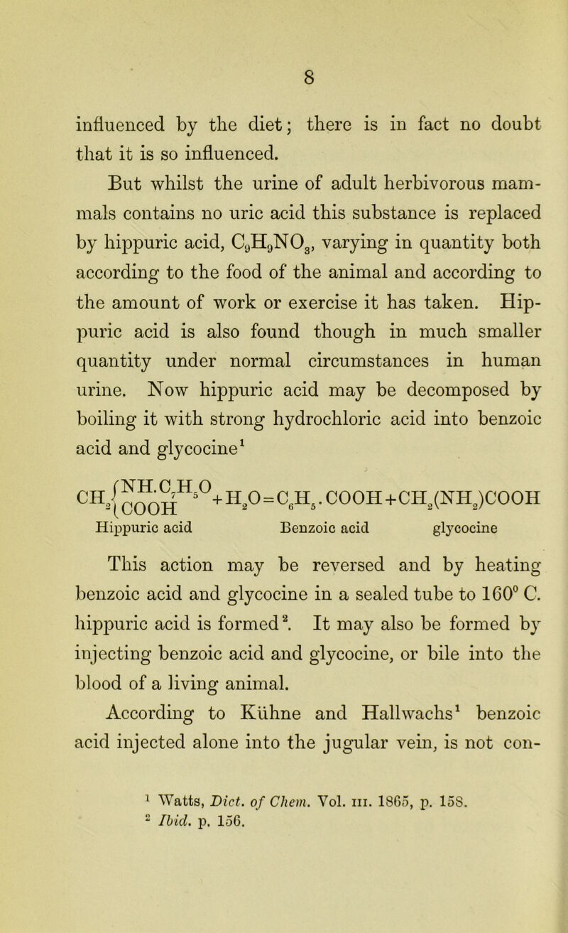 influenced by the diet; there is in fact no doubt that it is so influenced. But whilst the urine of adult herbivorous mam- mals contains no uric acid this substance is replaced by hippuric acid, C9H9N03, varying in quantity both according to the food of the animal and according to the amount of work or exercise it has taken. Hip- puric acid is also found though in much smaller quantity under normal circumstances in human urine. Now hippuric acid may be decomposed by boiling it with strong hydrochloric acid into benzoic acid and glycocine1 CH3 j COOHHs°+ H*°=C«H‘'COOH+CH,(NH2)COOH Hippuric acid Benzoic acid glycocine This action may be reversed and by heating benzoic acid and glycocine in a sealed tube to 160° C. hipjouric acid is formed2. It may also be formed by injecting benzoic acid and glycocine, or bile into the blood of a living animal. According to Kiihne and Hallwachs1 benzoic acid injected alone into the jugular vein, is not con- 1 Watts, Bid. of Chem. Yol. hi. 1865, p. 158. 2 Ibid. p. 156.