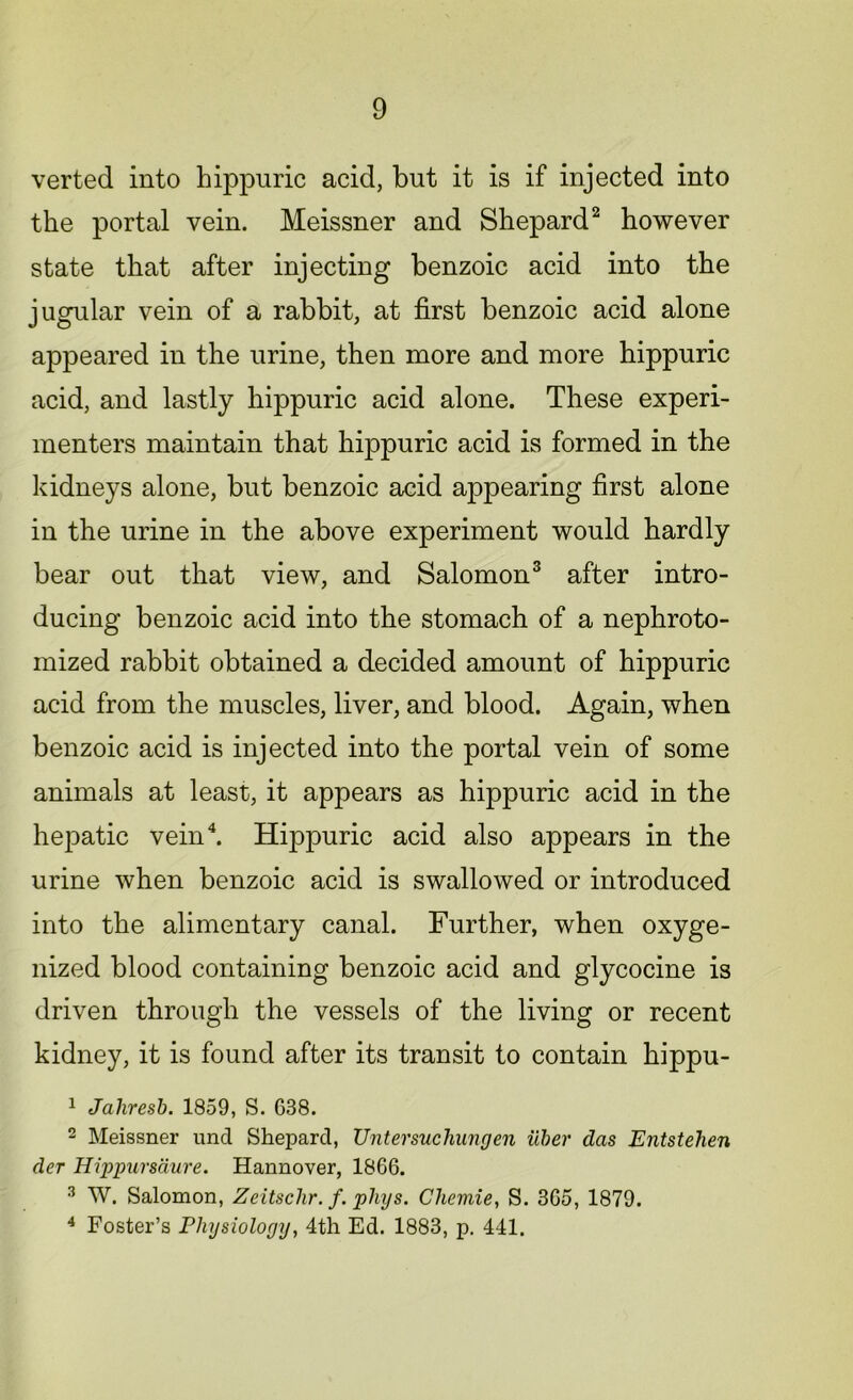 verted into hippuric acid, but it is if injected into the portal vein. Meissner and Shepard2 however state that after injecting benzoic acid into the jugular vein of a rabbit, at first benzoic acid alone appeared in the urine, then more and more hippuric acid, and lastly hippuric acid alone. These experi- menters maintain that hippuric acid is formed in the kidneys alone, but benzoic acid appearing first alone in the urine in the above experiment would hardly bear out that view, and Salomon3 after intro- ducing benzoic acid into the stomach of a nephroto- mized rabbit obtained a decided amount of hippuric acid from the muscles, liver, and blood. Again, when benzoic acid is injected into the portal vein of some animals at least, it appears as hippuric acid in the hepatic vein4. Hippuric acid also appears in the urine when benzoic acid is swallowed or introduced into the alimentary canal. Further, when oxyge- nized blood containing benzoic acid and glycocine is driven through the vessels of the living or recent kidney, it is found after its transit to contain hippu- 1 Jahresb. 1859, S. 638. 2 Meissner und Shepard, XJntersuchungen Uber das Entstehen der Hippursaure. Hannover, 1866. 3 W. Salomon, Zeitschr. f. phys. Cheviie, S. 365, 1879. 4 Foster’s Physiology, 4th Ed. 1883, p. 441.