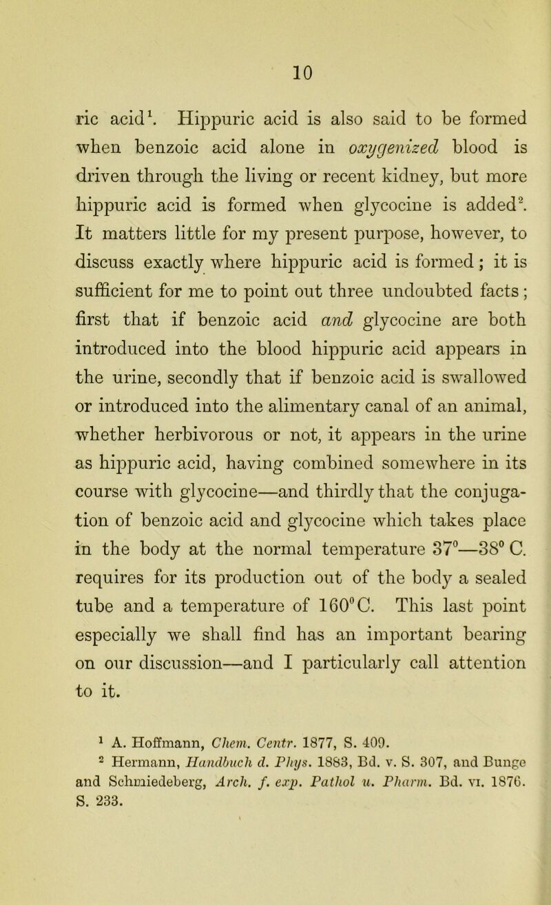 ric acid1. Hippuric acid is also said to be formed when benzoic acid alone in oxygenized blood is driven through the living or recent kidney, but more hippuric acid is formed when glycocine is added2. It matters little for my present purpose, however, to discuss exactly where hippuric acid is formed; it is sufficient for me to point out three undoubted facts; first that if benzoic acid and glycocine are both introduced into the blood hippuric acid appears in the urine, secondly that if benzoic acid is swallowed or introduced into the alimentary canal of an animal, whether herbivorous or not, it appears in the urine as hippuric acid, having combined somewhere in its course with glycocine—and thirdly that the conjuga- tion of benzoic acid and glycocine which takes place in the body at the normal temperature 37°—38° C. requires for its production out of the body a sealed tube and a temperature of 160°C. This last point especially we shall find has an important bearing on our discussion—and I particularly call attention to it. 1 A. Hoffmann, Chem. Centr. 1877, S. 409. 2 Hermann, Handbuch d. Phys. 1883, Bd. v. S. 307, and Bunge and Schmiedeberg, Arch. f. exp. Pathol u. Pharm. Bd. vi. 1876. S. 233.