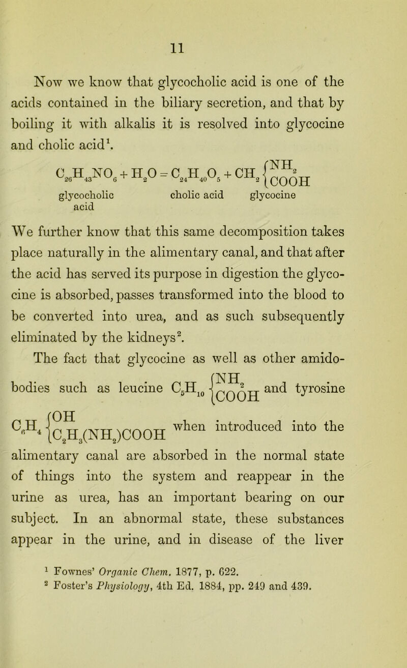 Now we know that glycocholic acid is one of the acids contained in the biliary secretion, and that by boiling it with alkalis it is resolved into glycocine and cholic acid1. VA3N06 + h,o = CmH40O5 + CHa godH glycocholic cholic acid glycocine acid We further know that this same decomposition takes place naturally in the alimentary canal, and that after the acid has served its purpose in digestion the glyco- cine is absorbed, passes transformed into the blood to be converted into urea, and as such subsequently eliminated by the kidneys2. The fact that glycocine as well as other amido- bodies such as leucine C5H10 |qqqjj and tyrosine OH C2H3(NH2)COOH alimentary canal are absorbed in the normal state of things into the system and reappear in the urine as urea, has an important bearing on our subject. In an abnormal state, these substances appear in the urine, and in disease of the liver c,;h4 when introduced into the 1 Fownes’ Organic Chem. 1877, p. G22. 2 Foster’s Physiology, 4th Ed. 1884, pp. 249 and 439.